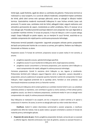 Manualul bucătarului
219
lichid (apă, supă) fierbinte, egală de obicei cu cantitatea de grăsime. Prelucrarea termică se
realizează cu vasul acoperit, la o sursă de căldură moderată, completând treptat cantitatea
de lichid, până când carnea este aproape pătrunsă; sarea se adaugă la sfârşitul tratării
termice. Gastrotehnia modernă recomandă înăbuşirea în vase închise ermetic (vase sub
presiune). În aceste vase, cantitatea mică de lichid, adăugată iniţial, asigură realizarea unei
atmosfere permanente de vapori, menţinându-se astfel umiditatea, fără a fi necesar să se
mai adauge apă. Procedeul prezintă avantajul obţinerii unor preparate mai ușor digerabile şi
cu pierderi nutritive minime. În funcţie de preparat, în faza de înăbuşire a cărnii se poate adăuga
ceapă. Ceapa înăbuşită se poate separa, sau se menţine în sucul format, asociindu-se cu
celelalte componente din reţetă pentru continuarea procesului tehnologic.
Prelucrarea termică parţială a legumelor. Legumele proaspete utilizate pentru preparatele
de bază sunt prelucrate înainte de a se asocia cu carnea, prin opărire, fierbere sau înăbuşire.
Conservele se folosesc ca atare.
Prepararea sosului. În funcţie de sortiment, prepararea sosului se poate realiza în trei variante, şi
anume:
 pregătirea separată a sosului, aplicând tehnologia specifică;
 pregătirea sosului în sucul rezultat de la înăbuşirea cărnii, după separarea acesteia;
 pregătirea sosului concomitent cu formarea preparatului, prin asocierea cărnii înăbuşite cu
restul componentelor din reţetă, adăugate în ordinea procesului tehnologic.
Formarea preparatului. Constă în asocierea cărnii înăbuşite cu sos, legume şi condimente.
Prelucrarea termică prin înăbuşire asigură frăgezime cărnii şi legumelor, savoare deosebită a
preparatelor, precum şi păstrarea în proporţie sporită a factorilor nutritivi din componente. În timpul
înăbuşirii, iniţial coagulează proteinele de la suprafaţa cărnii, formând un strat protector, care
favorizează menţinerea suculenţei cărnii şi a factorilor nutritivi.
Sucul format prin înăbuşirea cărnii conţine grăsime şi o cantitate mică de lichid în care s-au solubilizat
substanţe proteice şi neproteice, care contribuie la gustul şi aroma acestuia, el fiind utilizat pentru
pregătirea sosului, sau direct la realizarea preparatului, constituind mediul în care se adaugă restul
componentelor din reţetă, în ordinea procesului tehnologic.
Deşi înăbuşirea se realizează în vas acoperit, are loc o micşorare a valorii nutritive şi în special a
conţinutului în vitamine. De aceea, la servire se adaugă pătrunjel sau mărar verde tăiat mărunt.
Clasificare. Având în vedere diversitatea sortimentală a acestor preparate, o clasificare
completă este dificil de realizat, însă se poate realiza o grupare orientativă a acestora în funcţie de
materiile prime şi tehnologiile aplicate.
 Preparate din carne de porc. Pentru pregătirea preparatelor de bază, carnea de porc se asociază
cu diferite legume. Datorită continutului mai mare de grăsime, aceasta se asociază frecvent cu
 