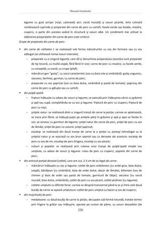 Manualul bucătarului
220
legume cu gust acrişor (roşii, castraveţi acri, varză murată) şi sosuri picante. Arta culinară
românească cuprinde şi preparate din carne de porc cu cartofi, fasole verde sau boabe, mazăre,
ciuperci, o parte din acestea având în structură şi sosuri albe. Un condiment mai utilizat la
obţinerea preparatelor din carne de porc este cimbrul.
Grupe de preparate din carne de porc:
 din carne de calitatea I: se realizează sub forma mâncărurilor cu sos din formare sau cu sos
adăugat (se utilizează numai sosuri colorate);
- preparate cu o singură legumă, care dă şi denumirea preparatului (acestea sunt preparate
de tip tocană, cu multă ceapă, fără făină în sos): carne de porc cu mazăre, cu fasole verde,
cu conopidă, cu varză, cu crupe (pilaf);
- mâncăruri gen “gulaş”, cu sosul caracteristic (sos cu boia iute şi smântână): gulaş unguresc,
secuiesc, berlinez, german, cu carne de porc;
- preparate cu sos papricat (sos cu boia dulce, smântână şi pastă de tomate): papricaş din
carne de porc cu găluşte sau cu cartofi;
 din pulpă-spată:
- fripturi înăbuşite cu adaos de sosuri şi legume; se execută prin înăbuşirea cărnii cu grăsime
şi apă sau supă, completându-se cu sos şi legume: friptură de porc cu ciuperci, friptură de
porc cu roşii;
- şniţele natur: se realizează dintr-o singură tranșă de carne la porţie; carnea se aplatisează,
se trece prin făină, se înăbuşă puţin pe ambele părţi în grăsime şi apă şi apoi se fierbe în
sos; se servesc cu garnituri de legume: şniţel natur din carne de porc, şniţel de porc cu sos
de lămâie, şniţel de porc cu usturoi, şniţel papricat;
- escalop: se realizează din două tranşe de carne la o porţie cu aceeaşi tehnologie ca la
şniţelul natur şi se asociază cu sos brun spaniol sau cu derivate ale acestuia: escalop de
porc cu sos de vin, escalop de porc Zingara, escalop cu sos picant;
- rulouri şi popiete: se realizează prin rularea unor tranşe de pulpă-spată simple sau
umplute, cu adaos de sosuri şi legume: rulou de porc cu ciuperci, popiete din carne de
porc;
 din antricot parţial dezosat (cotlet), care are cca. 2-3 cm de os legat de carne:
- mâncăruri înăbuşite cu sos şi legume: cotlet de porc ardelenesc (cu ardei gras, boia dulce,
ceapă), bănăţean (cu smântână, boia de ardei dulce, decor de lămâie), bihorean (sos de
chimen şi boia de ardei sau pastă de tomate, garnitură de tăiţei), secuiesc (cu varză
murată, boia dulce, smântână), cotlet de porc cu sos picant, cotlet jardinier (cu legume);
- cotlete umplute cu diferite farse: carnea se despică transversal până la os şi între cele două
bucăţi de carne se aşează umplutura: cotlet de porc umplut cu bacon şi sos de ciuperci;
 din muşchiuleţ de porc:
- medalioane: cu două bucăţi de carne la porţie, decupate sub formă rotundă, tratate termic
prin frigere la grătar sau înăbuşire, aşezate pe cruton de pâine, cu sosuri deosebite (de
 