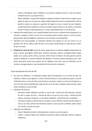 Manualul bucătarului
221
ciuperci, demi-glace, picat): medalion cu sos picant, medalion de porc cu sos de ciuperci,
medalion de porc cu şuncă de Parma;
- fripturi înăbuşite: muşchiul file împănat cu legume şi slănină, tratat termic la cuptor sau pe
grătar (în acest caz se trece prin mălai); după tratamentul termic se porţionează în felii (3
bucăţi la porţie), se asociază cu garnituri de legume şi sosuri: muşchi de porc împănat,
muşchiuleţ de porc împănat cu usturoi şi costiţă, muşchi de porc cu sos rubiniu, muşchiuleţ
de porc în bacon, muşchiuleţ de porc cu creier, specialităţi de porc cu sos de prune;
 mâncăruri din piept de porc cu os: această calitate de carne are un conţinut mare de grăsime şi se
asociază cu legume, fructe şi sosuri care să atenueze gustul acesteia: gutui cu carne de porc,
gulaş secuiesc, ghiveci bulgăresc, castraveţi cu carne de porc, tocană piperată;
 mâncăruri din rasol proaspăt: se realizează mâncăruri din legume cu sos, din carne cu os la
gramaje mari, de cca. 200 g: ciolan de porc cu sos picant, fasole boabe cu ciolan de porc, ciolan
de porc cu varză;
 Preparate cu carne de vită. Carnea de vită se poate asocia, în vederea pregătirii preparatelor de
bază, cu bame, sparanghel, cartofi dulci, broccolli, castraveţi, ciuperci, conopidă, dovleci, fasole
boabe, rosii, spanac, ţelină, vinete, varză etc. Dintre fructe se folosesc mai ales gutuile, prunele
uscate şi măslinele, iar sosurile întâlnite mai frecvent în structura acestor preparate sunt: sosul
tomat, derivatele sosului brun (picant, de vin, Madera), sosul alb, sosul de smântână, sos de
branză cu mucegai albastru, sosuri pe bază de fructe (sosul de merişoare).
Grupe de preparate din carne de vită:
 din carne de calitatea I: se realizează aceleaşi tipuri de preparate ca şi la carnea de porc de
calitatea I, adică cu sos şi legume, cu sosuri colorate (brune), cu sosuri papricate, gulaş, cu sos de
smântână: bame cu carne de vită, carne de vită cu sos picant, ciuperci cu carne de vită, ghiveci cu
carne de vită, tocană măcelărească, papricaş din carne de viţel cu găluşte, gulaş mureşan, gulaş
vienez, dovlecei cu carne de viţel;
 mâncăruri din antricot:
- antricoate simple, înăbuşite, asociate cu: sosuri roşii – antricot de vită braşovean, antricot
de vită cu ceapă; sos brun – antricot de vită cu sos de vin; sos cu boia – antricot de vită
clujean, mureşean, timişorean; cu sos alb de smântână – antricot de vită cu smântână;
- antricoate umplute cu diferite farse şi asociate cu sosuri diferite: antricot de vită umplut cu
orez (cu sos alb), antricot de vită tirolez umplut cu orez (soa alb cu lămâie), şniţel umplut
(cu o farsă cu carne) cu sos alb;
 mâncăruri din vrăbioară:
- fripturi înăbuşite (ramstec): ramstec german, ramstec cu sos de ciuperci;
- rosbrat – preparat obţinut din vrăbioară trecută prin făină şi înăbuşită: rosbrat cu legume
ardelenesc;
 