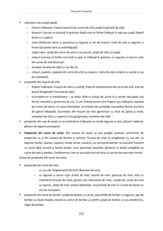 Manualul bucătarului
222
 mâncăruri din pulpă-spată:
- fripturi înăbuşite: friptură picantă din carne de vită, pulpă împănată de viţel;
- brezeuri (carnea se sotează în grăsime după care se fierbe înăbuşit în apă sau supă): Boeuf
breze cu ciuperci;
- rasol (fierberea cărnii şi asocierea cu legume şi sos de hrean): rasol de vită cu legume şi
hrean (se poate servi cu mămăliguţă);
- şniţel natur: şniţel din carne de vită cu sos picant, şniţel de vită cu ceapă;
- soteuri (carnea se fierbe mai întâi şi apoi se înăbuşă în grăsime, cu legume şi sosuri): sote
din carne de vită Nicoreşti;
- escalop: escalop de viţel cu sos de vin;
- rulouri, popiete: popiete din carne de vită cu ciuperci, rulou de viţel umplut cu şuncă şi sos
de smântână;
 preparate din muşchi de vită:
- fripturi înăbuşite: muşchi de vită cu costiţă, friptură vânătorească din carne de vită, sote de
boeuf Stroganoff, fricando de viţel;
- tournedos-uri şi medalioane – se obţin dintr-o tranşă de carne la o porţie decupată sub
formă rotundă cu grosimea de cca. 3 cm, tratată termic prin frigere sau înăbuşire, aşezată
pe cruton de pâine, cu sosuri deosebite: tournedos de conopidă, tournedos Rossini (cu ficat
de gâscă îndopată), tournedos din muşchi de vită agentinian cu ficat de gâscă şi trufe,
medalion de vită cu ciuperci şi sos gorgonzola, medalion de viţel;
 preparate din cap de piept cu os (mâncăruri înăbuşite cu multe legume şi sos): ghiveci naţional,
ghiveci de legume proaspete;
 Preparate din carne de ovine. Din carnea de ovine se pot pregăti aceleaşi sortimente de
preparate ca şi din carnea de bovine şi porcine. Carnea de miel se pregăteşte cu sos alb, cu
legume (stufat, spanac, ciuperci, fasole verde, mazăre), iar carnea de berbec se asociază frecvent
cu varză albă murată şi fasole boabe. Sunt apreciate tocanele, ghiveciul şi pilaful pregătite cu
carne de oaie şi berbec. Condimentul care se asociază cel mai bine cu carnea de oaie este menta.
Grupe de preparate din carne de ovine:
 preparate din carne de miel:
- cu sos alb: Anghemacht de miel, Blanchet de miel;
- cu legume şi sosuri roşii: stufat de miel, tocană de miel, papricaş de miel, miel cu
smântână (fricase de miel), ghiveci din măruntaie de miel, ruladă din carne de miel
cu spanac, piept de miel umplut ţărăneşte, muşchiuleţ de miel în crustă de bacon cu
sos de merişoare.
 preparate din carne de berbec: pulpă de berbec cu varză, specialităţi de berbec cu legume, jigo de
berbec cu fasole boabe, tocană cu carne de berbec şi cartofi, pulpă de berbec cu sos vânătoresc,
ragut de berbec.
 