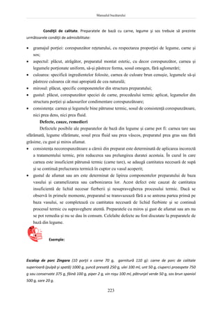 Manualul bucătarului
223
Condiţii de calitate. Preparatele de bază cu carne, legume şi sos trebuie să prezinte
următoarele condiţii de admisibilitate:
 gramajul porţiei: corespunzător reţetarului, cu respectarea proporţiei de legume, carne şi
sos;
 aspectul: plăcut, atrăgător, preparatul montat estetic, cu decor corespunzător, carnea şi
legumele porţionate uniform, să-şi păstreze forma, sosul omogen, fără aglomerări;
 culoarea: specifică ingredientelor folosite, carnea de culoare brun cenuşie, legumele să-şi
păstreze culoarea cât mai apropiată de cea naturală;
 mirosul: plăcut, specific componentelor din structura preparatului;
 gustul: plăcut, corespunzător speciei de carne, procedeului termic aplicat, legumelor din
structura porţiei şi adaosurilor condimentare corespunzătoare;
 consistenţa: carnea şi legumele bine pătrunse termic, sosul de consistenţă corespunzătoare,
nici prea dens, nici prea fluid.
Defecte, cauze, remedieri
Defectele posibile ale preparatelor de bază din legume şi carne pot fi: carnea tare sau
sfărâmată, legume sfărâmate, sosul prea fluid sau prea vâscos, preparatul prea gras sau fără
grăsime, cu gust şi miros afumat.
 consistenţa necorespunzătoare a cărnii din preparat este determinată de aplicarea incorectă
a tratamentului termic, prin reducerea sau prelungirea duratei acestuia. În cazul în care
carnea este insuficient pătrunsă termic (carne tare), se adaugă cantitatea necesară de supă
şi se continuă prelucrarea termică în cuptor cu vasul acoperit;
 gustul de afumat sau ars este determinat de lipirea componentelor preparatului de baza
vasului şi caramelizarea sau carbonizarea lor. Acest defect este cauzat de cantitatea
insuficientă de lichid necesar fierberii şi nesupravegherea procesului termic. Dacă se
observă în primele momente, preparatul se transvazează fără a se antrena partea prinsă pe
baza vasului, se completează cu cantitatea necesară de lichid fierbinte şi se continuă
procesul termic cu supraveghere atentă. Preparatele cu miros şi gust de afumat sau ars nu
se pot remedia şi nu se dau în consum. Celelalte defecte au fost discutate la preparatele de
bază din legume.
Exemple:
Escalop de porc Zingara (10 porţii x carne 70 g, garnitură 110 g): carne de porc de calitate
superioară (pulpă şi spată) 1000 g, şuncă presată 250 g, ulei 100 ml, unt 50 g, ciuperci proaspete 750
g sau conservate 375 g, făină 100 g, piper 2 g, vin roşu 100 ml, pătrunjel verde 50 g, sos brun spaniol
500 g, sare 20 g.
 