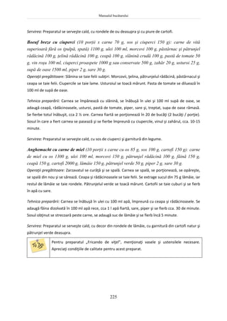 Manualul bucătarului
225
Servirea: Preparatul se serveşte cald, cu rondele de ou deasupra şi cu piure de cartofi.
Boeuf breze cu ciuperci (10 porţii x carne 70 g, sos şi ciuperci 150 g): carne de vită
superioară fără os (pulpă, spată) 1100 g, ulei 100 ml, morcovi 100 g, păstârnac şi pătrunjel
rădăcină 100 g, ţelină rădăcină 100 g, ceapă 100 g, slănină crudă 100 g, pastă de tomate 50
g, vin roşu 100 ml, ciuperci proaspete 1000 g sau conservate 500 g, zahăr 20 g, usturoi 25 g,
supă de oase 1500 ml, piper 2 g, sare 30 g.
Operaţii pregătitoare: Slănina se taie felii subţiri. Morcovii, ţelina, pătrunjelul rădăcină, păstârnacul şi
ceapa se taie felii. Ciupercile se taie lame. Usturoiul se toacă mărunt. Pasta de tomate se diluează în
100 ml de supă de oase.
Tehnica preparării: Carnea se împănează cu slănină, se înăbuşă în ulei şi 100 ml supă de oase, se
adaugă ceapă, rădăcinoasele, usturoi, pastă de tomate, piper, sare şi, treptat, supa de oase rămasă.
Se fierbe totul înăbuşit, cca 2 ½ ore. Carnea fiartă se porţionează în 20 de bucăţi (2 bucăţi / porţie).
Sosul în care a fiert carnea se pasează şi se fierbe împreună cu ciupercile, vinul şi zahărul, cca. 10-15
minute.
Servirea: Preparatul se serveşte cald, cu sos de ciuperci şi garnitură din legume.
Anghemacht cu carne de miel (10 porţii x carne cu os 85 g, sos 100 g, cartofi 150 g): carne
de miel cu os 1300 g, ulei 100 ml, morcovi 150 g, pătrunjel rădăcină 100 g, făină 150 g,
ceapă 150 g, cartofi 2000 g, lămâie 150 g, pătrunjel verde 50 g, piper 2 g, sare 30 g.
Operaţii pregătitoare: Zarzavatul se curăţă şi se spală. Carnea se spală, se porţionează, se opăreşte,
se spală din nou şi se sărează. Ceapa şi rădăcinoasele se taie felii. Se extrage sucul din 75 g lămâie, iar
restul de lămâie se taie rondele. Pătrunjelul verde se toacă mărunt. Cartofii se taie cuburi şi se fierb
în apă cu sare.
Tehnica preparării: Carnea se înăbuşă în ulei cu 100 ml apă, împreună cu ceapa şi rădăcinoasele. Se
adaugă făina dizolvată în 100 ml apă rece, cca 1 l apă fiartă, sare, piper şi se fierb cca. 30 de minute.
Sosul obţinut se strecoară peste carne, se adaugă suc de lămâie şi se fierb încă 5 minute.
Servirea: Preparatul se serveşte cald, cu decor din rondele de lămâie, cu garnitură din cartofi natur şi
pătrunjel verde deasupra.
Pentru preparatul „Fricando de viţel”, menţionaţi vasele şi ustensilele necesare.
Apreciaţi condiţiile de calitate pentru acest preparat.
 