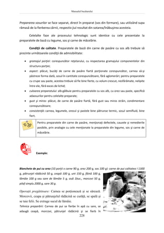 Manualul bucătarului
228
Prepararea sosurilor se face separat, direct în preparat (sos din formare), sau utilizând supa
rămasă de la fierberea cărnii, respectiv jiul rezultat din sotarea/înăbuşirea acesteia.
Celelalte faze ale procesului tehnologic sunt identice cu cele prezentate la
preparatele de bază cu legume, sos şi carne de măcelărie.
Condiţii de calitate. Preparatele de bază din carne de pasăre cu sos alb trebuie să
prezinte următoarele condiţii de admisibilitate:
 gramajul porţiei: corespunzător reţetarului, cu respectarea gramajului componentelor din
structura porţiei;
 aspect: plăcut, bucăţi de carne de pasăre fiartă porţionate corespunzător, carnea să-şi
păstreze forma dată, sosul în cantitate corespunzătoare, fără aglomerări; pentru preparatele
cu crupe sau paste, acestea trebuie să fie bine fierte, cu volum crescut, nesfărâmate, nelipite
între ele, fără exces de lichid;
 culoarea preparatului: alb-gălbuie pentru preparatele cu sos alb, cu orez sau paste, specifică
adaosurilor pentru celelalte preparate;
 gust şi miros: plăcut, de carne de pasăre fiartă, fără gust sau miros străin, condimentare
corespunzătoare;
 consistenţă: carnea, legumele, orezul şi pastele bine pătrunse termic, sosul semifluid, bine
fiert.
Pentru preparatele din carne de pasăre, menţionaţi defectele, cauzele şi remedierile
posibile, prin analogie cu cele menţionate la preparatele din legume, sos şi carne de
măcelărie.
Exemple:
Blanchete de pui cu orez (10 porţii x carne 90 g, orez 200 g, sos 100 g): carne de pui calitatea I 1300
g, pătrunjel rădăcină 50 g, ceapă 100 g, unt 150 g, făină 100 g,
lămâie 100 g sau sare de lămâie 5 g, ouă 1buc., morcovi 50 g,
pilaf simplu 2000 g, sare 30 g.
Operaţii pregătitoare: Carnea se porţionează şi se sărează.
Morcovii, ceapa şi pătrunjelul rădăcină se curăţă, se spală şi
se taie felii. Se extrage sucul de lămâie.
Tehnica preparării: Carnea de pui se fierbe în apă cu sare, se
adaugă ceapă, morcovi, pătrunjel rădăcină şi se fierb în
 