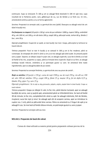 Manualul bucătarului
229
continuare. Supa se strecoară. În 100 g unt se adaugă făină dizolvată în 100 ml apă rece, supa
rezultată de la fierberea puilor, sare, gălbenuşul de ou, suc de lămâie şi se fierb cca. 15 min.,
amestecând continuu pentru a nu se forma aglomerări.
Servirea: Preparatul se serveşte cald, cu garnitură de orez (pilaf). Deasupra se adaugă restul de unt
tăiat în bucăţi mici.
Pui franţuzesc cu ciuperci (10 porţii x 130 g): carne de pui calitatea I 1000 g, ciuperci 500 g, smântână
40 g, ulei 100 ml, unt 100 g, vin alb dulce 200 g, ceapă 100 g, pătrunjel verde, tarhon 60 g, lămâie 2
buc., sare 30 g.
Operaţii pregătitoare: Ciupercile se spală, se taie bucăţi mai mari. Ceapa, pătrunjelul şi tarhonul se
toacă mărunt.
Tehnica preparării: Puiul se taie în bucăţi şi se sotează în 100 g unt la foc moderat, până se
rumeneşte. Se stropeşte din când în când cu vin şi se mai adaugă apă când scade. Se presară puţină
sare şi piper. Separat, se căleşte ceapa în puţin ulei, se adaugă ciupercile, sucul de la lămâi şi se lasă
să fiarbă la foc mic, acoperite cu capac, până se înmoaie bine ciupercile. După ce au fiert, se adaugă
verdeaţa tocată mărunt, smântâna şi se potriveşte gustul cu sare. Se amestecă bine toate
ingredientele, apoi se adaugă bucăţile de pui sotate.
Servirea: Preparatul se serveşte fierbinte, cu garnitură de orez sau piure de cartofi. .
Raţă cu măsline (10 porţii x 150 g): carne de raţă 1500 g, suc de roşii 250 g, vin alb sec 100
ml, ulei 100 ml, măsline 150 g, ceapă 100 g, făină 25 g, muştar 30 g, foi de dafin 0,25 g,
lămâie 30 g, piper 5 g, sare 25 g.
Operaţii pregătitoare: De la raţă se aleg picioarele, pulpele, aripile, pieptul tăiat în două bucăţi. Ceapa se
toacă mărunt.
Tehnica preparării: Ceapa se căleşte în ulei, la foc mic, până devine lucioasă, apoi se adaugă
bucăţile de carne, sare şi puţină apă, amestecând până se înfierbântă bine. Se lasă să fiarbă
30 de minute, la foc mic, completând din când cu apă. Se adaugă măslinele, felii de lămâie,
muştarul, sucul de roşii şi vinul. Se adaugă apă cât să acopere carnea, apoi se introduce la
cuptor cca. 1 oră, până se pătrunde bine carnea. Făina se amestecă cu 2 linguri de apă şi se
adaugă în sos. Se mai lasă să fiarbă câteva minute, se potriveşte gustul cu sare şi piper.
Servirea: Preparatul se serveşte cald sau rece.
M3.U6.5. Preparate de bază din vânat
Carnea de vânat utilizată ca materie primă pentru preparatele culinare provine de la:
 