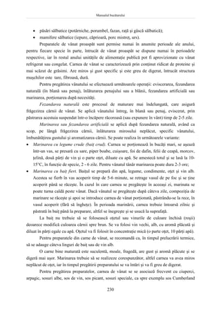 Manualul bucătarului
230
 păsări sălbatice (potârniche, porumbel, fazan, raţă şi gâscă sălbatică);
 mamifere sălbatice (iepure, căprioară, porc mistreţ, urs).
Preparatele de vânat proaspăt sunt permise numai în anumite perioade ale anului,
pentru fiecare specie în parte, întrucât de vânat proaspăt se dispune numai în perioadele
respective, iar în restul anului unităţile de alimentaţie publică pot fi aprovizionate cu vânat
refrigerat sau congelat. Carnea de vânat se caracterizează prin conţinut ridicat de proteine şi
mai scăzut de grăsimi. Are miros şi gust specific şi este greu de digerat, întrucât structura
muşchilor este tare, fibroasă, dură.
Pentru pregătirea vânatului se efectuează următoarele operaţii: eviscerarea, fezandarea
naturală (în blană sau penaj), înlăturarea penajului sau a blănii, fezandarea artificială sau
marinarea, porţionarea după necesităţi.
Fezandarea naturală este procesul de maturare mai îndelungată, care asigură
frăgezirea cărnii de vânat. Se aplică vânatului întreg, în blană sau penaj, eviscerat, prin
păstrarea acestuia suspendat într-o încăpere răcoroasă (sau expunere în vânt) timp de 2-5 zile.
Marinarea sau fezandarea artificială se aplică după fezandarea naturală, având ca
scop, pe lângă frăgezirea cărnii, înlăturarea mirosului neplăcut, specific vânatului,
îmbunătăţirea gustului şi aromatizarea cărnii. Se poate realiza în următoarele variante:
 Marinarea cu legume crude (baiţ crud). Carnea se porţionează în bucăţi mari, se aşează
într-un vas, se presară cu sare, piper boabe, cuişoare, foi de dafin, felii de ceapă, morcov,
ţelină, două părţi de vin şi o parte oţet, diluate cu apă. Se amestecă totul şi se lasă la 10-
15°C, în funcţie de specie, 2 - 6 zile. Pentru vânatul tânăr marinarea poate dura 2-3 ore;
 Marinarea cu baiţ fiert. Baiţul se prepară din apă, legume, condimente, oţet şi vin alb.
Acestea se fierb în vas acoperit timp de 5-6 minute, se retrage vasul de pe foc şi se ţine
acoperit până se răceşte. În cazul în care carnea se pregăteşte în aceeaşi zi, marinata se
poate turna caldă peste vânat. Dacă vânatul se pregăteşte după câteva zile, compoziţia de
marinare se răceşte şi apoi se introduce carnea de vânat porţionată, păstrându-se la rece, în
vasul acoperit (fără să îngheţe). În perioada marinării, carnea trebuie întoarsă zilnic şi
păstrată în baiţ până la preparare, altfel se înegreşte şi se usucă la suprafaţă.
La baiţ nu trebuie să se folosească oţetul sau vinurile de culoare închisă (roşii)
deoarece modifică culoarea cărnii spre brun. Se va folosi vin vechi, alb, cu aromă plăcută şi
diluat în părţi egale cu apă. Oţetul va fi folosit în concentraţie mică (o parte oţet, 10 părţi apă).
Pentru preparatele din carne de vânat, se recomandă ca, în timpul prelucrării termice,
să se adauge câteva linguri de baiţ sau de vin alb.
O carne bine maturată este suculentă, moale, fragedă, are gust şi aromă plăcute şi se
digeră mai uşor. Marinarea trebuie să se realizeze corespunzător, altfel carnea va avea miros
neplăcut de oţet, iar în timpul pregătirii preparatului se va întări şi va fi greu de digerat.
Pentru pregătirea preparatelor, carnea de vânat se se asociază frecvent cu ciuperci,
arpagic, sosuri albe, sos de vin, sos picant, sosuri speciale, ca spre exemplu sos Cumberland
 