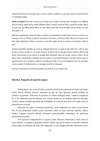 Manualul bucătarului
232
Servirea: Preparatul se serveşte cald, cu mere coapte, cu gălbiori, cu prunele uscate şi sosul format şi
cu mămăliga coaptă.
Fazan cu ciuperci (10 porţii x carne cu os 120 g, sos cu ciuperci 130 g): carne de fazan cu os 2000 g,
morcovi 100 g, ceapă 150 g, ţelină rădăcină 100 g, ciuperci conservă 500 g, pastă de tomate 100 g,
usturoi 25 g, ulei 200 g, făină 100 g, vin roşu 100 ml, baiţ 750 ml, foi de dafin 0,25 g, cimbru 1 g, sare
30 g, piper 1 g.
Operaţii pregătitoare: Carnea de fazan se spală, se porţionează, se ţine în baiţ 12 ore, se usucă cu un
prosop curat şi se sărează. Ciupercile conservă se taie lame, usturoiul se taie mărunt, iar ceapa se taie
felii subţiri (peştişori). Ţelina şi morcovii se taie felii subţiri. Pasta de tomate se diluează cu 100 ml
apă.
Tehnica preparării: Bucăţile de carne se înăbuşă împreună cu ceapa în ulei (100 ml) şi 100 ml apă.
După ce carnea s-a pătruns, se scoate separat. În jiul format se adaugă morcovi, ţelină şi 300 ml apă
fiartă. Când lichidul a mai scăzut, se adaugă făina dizolvată, pasta de tomate, usturoi, cimbru, foi de
dafin, piper, jumătate din cantitatea de vin şi baiţ şi se continuă fierberea 15-20 de minute. Sosul se
pasează peste carne. Separat, ciupercile se înăbuşă în 100 ml ulei şi se adaugă la carne. Se introduce
vasul la cuptor 15-20 de minute şi se adaugă restul de vin deasupra.
Servirea: Preparatul se montează pe platou sau farfurie şi se serveşte cald.
M3.U6.6. Preparate de bază din organe
Subprodusele din carne utilizate ca materie primă pentru preparate de bază sunt limba,
inima, ficatul, rinichii, creierul, măruntaie de pui, de miel, apreciate pentru calităţile lor
nutritive şi gustative. Sunt surse de proteine cu valoare biologică mare, vitamine (complexul
B, A, D), substanţe minerale (potasiu, fier, fosfor); ficatul are un conţinut ridicat de glicogen,
creierul conţine cantităţi importante de fosfolipide, iar inima de porc şi de vită conţin calciu în
proporţie mai crescută.
Din punct de vedere al structurii ţesuturilor, unele subproduse de carne au ţesut foarte
fin, în care predomină celulele grase (creierul), altele cu ţesut muscular puternic (inima,
limba). Această structură diferită determină particularităţile tehnologice de prelucrare
preliminară şi termică.
Prin asocierea subproduselor cu legume, paste făinoase (macaroane), crupe (orez) şi
sosuri diferite, se pregătesc preparate culinare variate care pot fi incluse în structura meniului
pentru dejun ca preparate de bază. Din subproduse se pot pregăti pilaf (din măruntaie de pui,
 