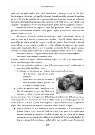 Manualul bucătarului
233
miel, creier de vită), papricaş (din rinichi, ficat de porc), preparate cu sos alb (din ficat,
limbă), ciulama (din rinichi), ghiveci (din măruntaie de miel), drob (din măruntaie de miel sau
de porc). O serie de preparate din organe, preparate prin tehnologii simple, de prelucrare
termică la grătar (ficăţei la grătar), prin fierbere (creier rasol, limbă rasol), sotare (ficăţei sote)
sau prăjire (creier pane), pot fi recomandate şi în prima parte a meniului, la gramaje mai mici.
Preparatele de bază din organe se obţin prin prelucrarea termică a acestora prin
procedee diferite (fierbere, înăbuşire, sotare, prăjire, frigere) şi asociere cu sosuri albe sau
colorate, legume sau crupe.
Verificarea calităţii. În unităţile de alimentaţie publică subprodusele utilizate ca
materie primă pot fi primite refrigerate sau congelate. Controlul calităţii subproduselor
comestibile de abator constă în examen organoleptic, analiză fizico-chimică şi control
microbiologic. În mod curent, în unităţi se verifică calitatea subproduselor prin examen
organoleptic: cercetare la exterior şi apoi în secţiune a acestora. Se stabilesc aspectul general,
culoarea, consistenţa, mirosul, apreciind în mod deosebit prospeţimea, similar cu cea a cărnii.
Prelucrarea primară a subproduselor de abator a fost descrisă la capitolul M2.U2.
Prelucrarea termică se face diferenţiat, astfel:
Creierul. Frecvent se utilizează creierul de bovine şi de porc. Din creier se pot prepara soteuri,
şniţele, pilaf sau se poate frige pe grătar.
 fierberea creierului se realizează în supă de legume (ceapă, morcov), condimentată cu
sare, piper boabe şi acidulată cu oţet;
 pregătirea creierului pentru frigere se poate face în următoarele variante:
- feliile de creier se trec prin ulei şi apoi
prin mălai;
- fiecare felie de creier se înveleşte în
hârtie pergament, unsă cu grăsime (fără
să mai fie trecută prin mălai).
 prăjirea se realizează astfel: bucăţile de creier
fiert şi condimentat se trec prin făină, ou şi
pesmet şi se prăjesc în baie de ulei (creier pane).
Ficatul. Ca materie primă pentru preparate de bază se poate utiliza ficatul de bovine, porcine,
ovine sau pasăre. Cel mai valoros din punct de vedere nutritiv şi al calităţilor gustative este
ficatul de bovine şi de porc. Ficatul prelucrat primar se porţionează în funcţie de preparat, de
regulă câte o bucată pentru fiecare porţie. Prelucrarea termică se poate face prin:
 prăjirea - bucăţile de ficat prelucrate primar se trec prin făină şi se scutură pentru a
înlătura făina în exces; stratul de făină nu trebuie să fie gros şi nici aplicat prea
devreme, deoarece se umezeşte, formând un aluat, care la prăjire dă un aspect
necorespunzător preparatului. Se încălzeşte grăsimea la 160°C, se introduc bucăţile de
ficat şi se prăjesc la foc moderat, pe ambele părţi, până capătă o culoare brun-roşcată
 