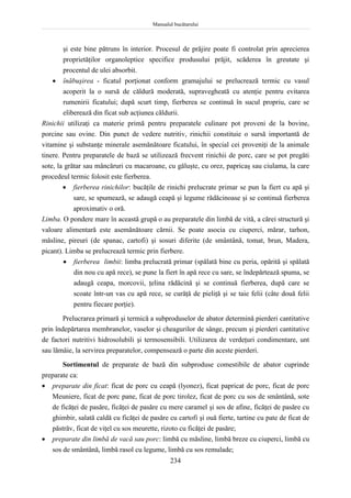 Manualul bucătarului
234
şi este bine pătruns în interior. Procesul de prăjire poate fi controlat prin aprecierea
proprietăţilor organoleptice specifice produsului prăjit, scăderea în greutate şi
procentul de ulei absorbit.
 înăbuşirea - ficatul porţionat conform gramajului se prelucrează termic cu vasul
acoperit la o sursă de căldură moderată, supravegheată cu atenţie pentru evitarea
rumenirii ficatului; după scurt timp, fierberea se continuă în sucul propriu, care se
eliberează din ficat sub acţiunea căldurii.
Rinichii utilizaţi ca materie primă pentru preparatele culinare pot proveni de la bovine,
porcine sau ovine. Din punct de vedere nutritiv, rinichii constituie o sursă importantă de
vitamine şi substanţe minerale asemănătoare ficatului, în special cei proveniţi de la animale
tinere. Pentru preparatele de bază se utilizează frecvent rinichii de porc, care se pot pregăti
sote, la grătar sau mâncăruri cu macaroane, cu găluşte, cu orez, papricaş sau ciulama, la care
procedeul termic folosit este fierberea.
 fierberea rinichilor: bucăţile de rinichi prelucrate primar se pun la fiert cu apă şi
sare, se spumează, se adaugă ceapă şi legume rădăcinoase şi se continuă fierberea
aproximativ o oră.
Limba. O pondere mare în această grupă o au preparatele din limbă de vită, a cărei structură şi
valoare alimentară este asemănătoare cărnii. Se poate asocia cu ciuperci, mărar, tarhon,
măsline, pireuri (de spanac, cartofi) şi sosuri diferite (de smântână, tomat, brun, Madera,
picant). Limba se prelucrează termic prin fierbere.
 fierberea limbii: limba prelucrată primar (spălată bine cu peria, opărită şi spălată
din nou cu apă rece), se pune la fiert în apă rece cu sare, se îndepărtează spuma, se
adaugă ceapa, morcovii, ţelina rădăcină şi se continuă fierberea, după care se
scoate într-un vas cu apă rece, se curăţă de pieliţă şi se taie felii (câte două felii
pentru fiecare porţie).
Prelucrarea primară şi termică a subproduselor de abator determină pierderi cantitative
prin îndepărtarea membranelor, vaselor şi cheagurilor de sânge, precum şi pierderi cantitative
de factori nutritivi hidrosolubili şi termosensibili. Utilizarea de verdeţuri condimentare, unt
sau lămâie, la servirea preparatelor, compensează o parte din aceste pierderi.
Sortimentul de preparate de bază din subproduse comestibile de abator cuprinde
preparate ca:
 preparate din ficat: ficat de porc cu ceapă (lyonez), ficat papricat de porc, ficat de porc
Meuniere, ficat de porc pane, ficat de porc tirolez, ficat de porc cu sos de smântână, sote
de ficăţei de pasăre, ficăţei de pasăre cu mere caramel şi sos de afine, ficăţei de pasăre cu
ghimbir, salată caldă cu ficăţei de pasăre cu cartofi şi ouă fierte, tartine cu pate de ficat de
păstrăv, ficat de viţel cu sos meurette, rizoto cu ficăţei de pasăre;
 preparate din limbă de vacă sau porc: limbă cu măsline, limbă breze cu ciuperci, limbă cu
sos de smântână, limbă rasol cu legume, limbă cu sos remulade;
 