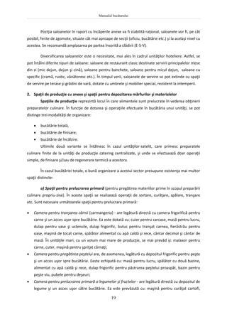 Manualul bucătarului
19
Poziţia saloanelor în raport cu încăperile anexe va fi stabilită raţional, saloanele vor fi, pe cât
posibil, ferite de zgomote, situate cât mai aproape de secţii (oficiu, bucătărie etc.) şi la acelaşi nivel cu
acestea. Se recomandă amplasarea pe partea însorită a clădirii (E-S-V).
Diversificarea saloanelor este o necesitate, mai ales în cadrul unităţilor hoteliere. Astfel, se
pot întâlni diferite tipuri de saloane: saloane de restaurant clasic destinate servirii principalelor mese
din zi (mic dejun, dejun şi cină), saloane pentru banchete, saloane pentru micul dejun, saloane cu
specific (cramă, rustic, vânătoresc etc.). În timpul verii, saloanele de servire se pot extinde cu spaţii
de servire pe terase şi grădini de vară, dotate cu umbrele şi mobilier special, rezistent la intemperii.
2. Spaţii de producţie cu anexe şi spaţii pentru depozitarea mărfurilor şi materialelor
Spaţiile de producţie reprezintă locul în care alimentele sunt prelucrate în vederea obţinerii
preparatelor culinare. În funcţie de dotarea şi operaţiile efectuate în bucătăria unui unităţi, se pot
distinge trei modalităţi de organizare:
 bucătărie totală,
 bucătărie de finisare;
 bucătărie de încălzire.
Ultimile două variante se întâlnesc în cazul unităţilor-satelit, care primesc preparatele
culinare finite de la unităţi de producţie catering centralizate, şi unde se efectuează doar operaţii
simple, de finisare şi/sau de regenerare termică a acestora.
În cazul bucătăriei totale, o bună organizare a acestui sector presupune existenţa mai multor
spaţii distincte:
a) Spaţii pentru prelucrarea primară (pentru pregătirea materiilor prime în scopul preparării
culinare propriu-zise). În aceste spaţii se realizează operaţii de sortare, curăţare, spălare, tranşare
etc. Sunt necesare următoarele spaţii pentru prelucrare primară:
 Camera pentru tranşarea cărnii (carmangeria) - are legătură directă cu camera frigorifică pentru
carne şi un acces uşor spre bucătărie. Ea este dotată cu: cuier pentru carcase, masă pentru lucru,
dulap pentru vase şi ustensile, dulap frigorific, butuc pentru tranşat carnea, fierăstrău pentru
oase, maşină de tocat carne, spălător alimentat cu apă caldă şi rece, cântar decimal şi cântar de
masă. În unităţile mari, cu un volum mai mare de producţie, se mai prevăd şi: malaxor pentru
carne, cuter, maşină pentru şpriţat cârnaţi;
 Camera pentru pregătirea peştelui are, de asemenea, legătură cu depozitul frigorific pentru peşte
şi un acces uşor spre bucătărie. Eeste echipată cu: masă pentru lucru, spălător cu două bazine,
alimentat cu apă caldă şi rece, dulap frigorific pentru păstrarea peştelui proaspăt, bazin pentru
peşte viu, pubele pentru deşeuri;
 Camera pentru prelucrarea primară a legumelor şi fructelor - are legătură directă cu depozitul de
legume şi un acces uşor către bucătărie. Ea este prevăzută cu: maşină pentru curăţat cartofi,
 