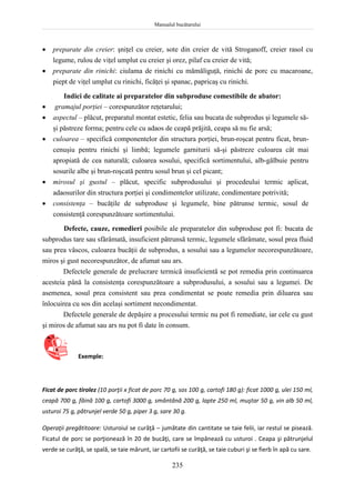 Manualul bucătarului
235
 preparate din creier: şniţel cu creier, sote din creier de vită Stroganoff, creier rasol cu
legume, rulou de viţel umplut cu creier şi orez, pilaf cu creier de vită;
 preparate din rinichi: ciulama de rinichi cu mămăliguţă, rinichi de porc cu macaroane,
piept de viţel umplut cu rinichi, ficăţei şi spanac, papricaş cu rinichi.
Indici de calitate ai preparatelor din subproduse comestibile de abator:
 gramajul porţiei – corespunzător reţetarului;
 aspectul – plăcut, preparatul montat estetic, felia sau bucata de subprodus şi legumele să-
şi păstreze forma; pentru cele cu adaos de ceapă prăjită, ceapa să nu fie arsă;
 culoarea – specifică componentelor din structura porţiei, brun-roşcat pentru ficat, brun-
cenuşiu pentru rinichi şi limbă; legumele garniturii să-şi păstreze culoarea cât mai
apropiată de cea naturală; culoarea sosului, specifică sortimentului, alb-gălbuie pentru
sosurile albe şi brun-roşcată pentru sosul brun şi cel picant;
 mirosul şi gustul – plăcut, specific subprodusului şi procedeului termic aplicat,
adaosurilor din structura porţiei şi condimentelor utilizate, condimentare potrivită;
 consistenţa – bucăţile de subproduse şi legumele, bine pătrunse termic, sosul de
consistenţă corespunzătoare sortimentului.
Defecte, cauze, remedieri posibile ale preparatelor din subproduse pot fi: bucata de
subprodus tare sau sfărâmată, insuficient pătrunsă termic, legumele sfărâmate, sosul prea fluid
sau prea vâscos, culoarea bucăţii de subprodus, a sosului sau a legumelor necorespunzătoare,
miros şi gust necorespunzător, de afumat sau ars.
Defectele generale de prelucrare termică insuficientă se pot remedia prin continuarea
acesteia până la consistenţa corespunzătoare a subprodusului, a sosului sau a legumei. De
asemenea, sosul prea consistent sau prea condimentat se poate remedia prin diluarea sau
înlocuirea cu sos din acelaşi sortiment necondimentat.
Defectele generale de depăşire a procesului termic nu pot fi remediate, iar cele cu gust
şi miros de afumat sau ars nu pot fi date în consum.
Exemple:
Ficat de porc tirolez (10 porţii x ficat de porc 70 g, sos 100 g, cartofi 180 g): ficat 1000 g, ulei 150 ml,
ceapă 700 g, făină 100 g, cartofi 3000 g, smântână 200 g, lapte 250 ml, muştar 50 g, vin alb 50 ml,
usturoi 75 g, pătrunjel verde 50 g, piper 3 g, sare 30 g.
Operaţii pregătitoare: Usturoiul se curăţă – jumătate din cantitate se taie felii, iar restul se pisează.
Ficatul de porc se porţionează în 20 de bucăţi, care se împănează cu usturoi . Ceapa şi pătrunjelul
verde se curăţă, se spală, se taie mărunt, iar cartofii se curăţă, se taie cuburi şi se fierb în apă cu sare.
 