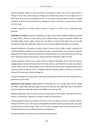 Manualul bucătarului
236
Tehnica preparării: Ficatul se trece prin făină şi se înăbuşă în 100 ml ulei şi 50 ml apă. Ceapa se
înăbuşă în 50 ml ulei şi 100 ml apă, se adaugă restul de făină dizolvată în 50 ml de lapte rece şi se
fierbe totul 20 de minute, amestecând continuu. Cu 10 minute înainte de sfârşitul fierberii se adaugă
smântâna. Sosul se strecoară peste ficat, se adaugă vin, muştar, sare, piper şi usturoiul pisat. Se fierb
încă 10 minute.
Servirea: Preparatul se serveşte cald (2 bucăţi la o porţie), cu cartofi natur şi pătrunjel verde
deasupra.
Limbă breze cu ciuperci (10 porţii x limbă 60 g, sos 100 g, ciuperci 50 g): limbă de vită fără şlung 1000
g, ceapă 100 g, pastă de tomate 100 g, ţelină rădăcină 100 g, ciuperci proaspete 1000 g sau
conservate 500 g, morcovi 100 g, usturoi 25 g, ulei 100 ml, unt 50 g, foi de dafin 0,35 g, vin alb 100
ml, pătrunjel verde 50 g, făină 50 g, cimbru 5 g, roşii conservate 200 g, piper boabe 2 g, sare 30 g.
Operaţii pregătitoare: Zarzavatul se curăţă, se spală. Limba de vită se curăţă, se spală, se opăreşte, se
curăţă de pieliţă şi se spală din nou cu apă rece. Ceapa, morcovii şi ţelina se taie mărunt. Ciupercile
proaspete se taie lame. Ciupercile conservate se scurg de lichid, se trec prin jet de apă rece şi se taie
lame. Pătrunjelul verde se toacă mărunt. Pasta de tomate se diluează cu 100 ml de apă.
Tehnica preparării: Limba de vită, ceapa, morcovii şi ţelina se înăbuşă în ulei cu 100 ml de apă. Se
adaugă pastă de tomate, făină dizolvată în 50 ml de apă rece, apă fiartă (2-3 l), piper, foi de dafin,
usturoi, cimbru, sare şi se fierb înăbuşit 2 ore. Limba fiartă se taie felii (câte 2 bucăţi la porţie). Sosul
se pasează peste bucăţile de limbă, se adaugă ciupercile înăbuşite separat în 50 g de unt şi se fierb
împreună 5 minute. Spre sfârşit se adaugă vin.
Servirea: Preparatul se serveşte cald, cu pătrunjel verde deasupra şi decor din roşii. Se poate servi cu
garnitură de cartofi natur.
Papricaş din rinichi de porc cu orez (10porţii x rinichi 60g, orez cu sos 120g): rinichi de porc 1200g,
ulei 100ml, ceapă 600g, ardei gras 200g, boia de ardei dulce 5g, orez 300g, făină 25g, vin alb 100ml,
oţet 10ml, pătrunjel verde 50g, supă de oase 2000ml, piper 2g, sare 30g.
Operaţii pregătitoare: Rinichii se taie în două, se scoate capsula, se ţin în apă cu oţet 30 de minute, se
opăresc, se taie mărunt. Legumele se curăţă, se spală şi se toacă mărunt.
Tehnica preparării: Rinichii se înăbuşă în 50 ml ulei cu 50 ml de apă şi se scot pe un platou. Ceapa se
înăbuşă în 50 ml de ulei cu 50 ml apă, se adaugă făina dizolvată în apă rece, boia de ardei, sare, piper
şi supa de oase şi se fierb 30 de minute. În sosul format se adaugă rinichii, orezul şi ardeiul gras şi se
mai fierb 30 de minute. Spre sfârşitul fierberii se adaugă vinul.
Servirea: Preparatul se serveşte cald, cu pătrunjel verde deasupra.
 