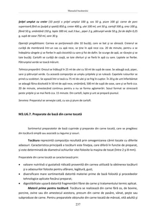 Manualul bucătarului
237
Şniţel umplut cu creier (10 porţii x şniţel umplut 100 g, sos 50 g, piure 100 g): carne de porc
superioară fără os (pulpă şi spată) 850 g, creier 400 g, ulei 100 ml, unt 50 g, cartofi 500 g, orez 100 g,
făină 50 g, smântână 150 g, lapte 300 ml, ouă 3 buc., piper 2 g, pătrunjel verde 50 g, foi de dafin 0,25
g, supă de oase 750 ml, sare 30 g.
Operaţii pregătitoare: Carnea se porţionează câte 10 bucăţi, care se bat şi se sărează. Creierul se
curăţă de membrană într-un vas cu apă rece, se ţine în apă rece cca. 20 de minute, pentru a se
îndepărta sângele şi se fierbe în apă clocotită cu sare şi foi de dafin. Se scurge de apă, se răceşte şi se
taie bucăţi. Cartofii se curăţă de coajă, se taie sferturi şi se fierb în apă cu sare. Laptele se fierbe.
Pătrunjelul verde se toacă mărunt.
Tehnica preparării: Orezul se înăbuşă în 25 ml de ulei cu 50 ml de supă de oase. Se adaugă ouă, piper,
sare şi pătrunjel verde. Cu această compoziţie se umplu şniţelele şi se rulează. Capetele rulourilor se
prind cu scobitori. Se aşează într-o tavă cu 75 ml de ulei şi se frig în cuptor. În 20 g de unt înfierbântat
se adaugă făina dizolvată în 50 ml de apă rece, smântână, 500 ml de supă de oase, sare şi se fierb cca.
20 de minute, amestecând continuu pentru a nu se forma aglomerări. Sosul format se strecoară
peste şniţele şi se mai fierb cca. 15 minute. Din cartofi, lapte şi unt se prepară piureul.
Servirea: Preparatul se serveşte cald, cu sos şi piure de cartofi.
M3.U6.7. Preparate de bază din carne tocată
Sortimertul preparatelor de bază cuprinde şi preparate din carne tocată, care se pregătesc
din tocătură simplă sau asociată cu legume şi sosuri.
Tocătura reprezintă compoziţia rezultată prin omogenizarea cărnii tocate cu diferite
adaosuri. Caracteristica principală a tocăturii este fineţea, care diferă în functie de preparat,
şi este determinată de diametrul ochiurilor sitei folosite la maşina de tocat (între 2 şi 8 mm).
Preparatele din carne tocată se caracterizează prin:
 valoare nutritivă si gustativă ridicată provenită din carnea utilizată la obtinerea tocăturii
şi a adaosurilor folosite pentru afânare, legătură, gust;
 diversificare mare sortimentală datorită materiei prime de bază folosită şi procedeelor
tehnologice aplicate fiecărui preparat;
 digestibilitate uşoară datorită fragmentării fibrei de carne şi tratamentului termic aplicat.
Materii prime pentru tocătură. Tocătura se realizează din carne fără os, de bovine,
porcine, ovine sau din amestecul acestora, precum din carne de pasăre, vânat, peşte sau
subproduse de carne. Pentru preparatele obișnuite din carne tocată de mânzat, vită adultă şi
 