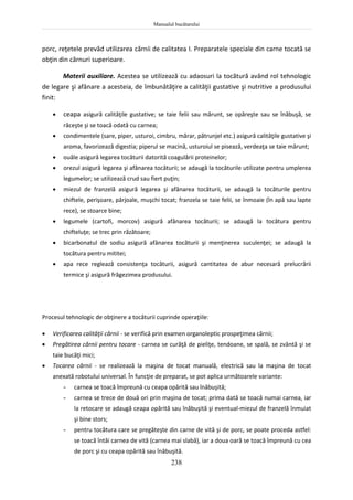 Manualul bucătarului
238
porc, reţetele prevăd utilizarea cărnii de calitatea I. Preparatele speciale din carne tocată se
obţin din cărnuri superioare.
Materii auxiliare. Acestea se utilizează cu adaosuri la tocătură având rol tehnologic
de legare şi afânare a acesteia, de îmbunătăţire a calităţii gustative şi nutritive a produsului
finit:
 ceapa asigură calităţile gustative; se taie felii sau mărunt, se opăreşte sau se înăbuşă, se
răceşte şi se toacă odată cu carnea;
 condimentele (sare, piper, usturoi, cimbru, mărar, pătrunjel etc.) asigură calităţile gustative şi
aroma, favorizează digestia; piperul se macină, usturoiul se pisează, verdeaţa se taie mărunt;
 ouăle asigură legarea tocăturii datorită coagulării proteinelor;
 orezul asigură legarea şi afânarea tocăturii; se adaugă la tocăturile utilizate pentru umplerea
legumelor; se utilizează crud sau fiert puţin;
 miezul de franzelă asigură legarea şi afânarea tocăturii, se adaugă la tocăturile pentru
chiftele, perişoare, pârjoale, muşchi tocat; franzela se taie felii, se înmoaie (în apă sau lapte
rece), se stoarce bine;
 legumele (cartofi, morcov) asigură afânarea tocăturii; se adaugă la tocătura pentru
chifteluţe; se trec prin răzătoare;
 bicarbonatul de sodiu asigură afânarea tocăturii şi menţinerea suculenţei; se adaugă la
tocătura pentru mititei;
 apa rece reglează consistenţa tocăturii, asigură cantitatea de abur necesară prelucrării
termice şi asigură frăgezimea produsului.
Procesul tehnologic de obţinere a tocăturii cuprinde operaţiile:
 Verificarea calităţii cărnii - se verifică prin examen organoleptic prospeţimea cărnii;
 Pregătirea cărnii pentru tocare - carnea se curăţă de pieliţe, tendoane, se spală, se zvântă şi se
taie bucăţi mici;
 Tocarea cărnii - se realizează la maşina de tocat manuală, electrică sau la maşina de tocat
anexată robotului universal. În funcţie de preparat, se pot aplica următoarele variante:
- carnea se toacă împreună cu ceapa opărită sau înăbuşită;
- carnea se trece de două ori prin maşina de tocat; prima dată se toacă numai carnea, iar
la retocare se adaugă ceapa opărită sau înăbuşită şi eventual-miezul de franzelă înmuiat
şi bine stors;
- pentru tocătura care se pregăteşte din carne de vită şi de porc, se poate proceda astfel:
se toacă întâi carnea de vită (carnea mai slabă), iar a doua oară se toacă împreună cu cea
de porc şi cu ceapa opărită sau înăbuşită.
 