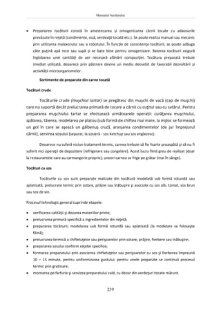 Manualul bucătarului
239
 Prepararea tocăturii constă în amestecarea şi omogenizarea cărnii tocate cu adaosurile
prevăzute în reţetă (condimente, ouă, verdeaţă tocată etc.). Se poate realiza manual sau mecanic
prin utilizarea malaxorului sau a robotului. În funcţie de consistenţa tocăturii, se poate adăuga
câte puţină apă rece sau supă şi se bate bine pentru omogenizare. Baterea tocăturii asigură
înglobarea unei cantităţi de aer necesară afânării compoziţiei. Tocătura preparată trebuie
imediat utilizată, deoarece prin păstrare devine un mediu deosebit de favorabil dezvoltării şi
activităţii microorganismelor.
Sortimente de preparate din carne tocată
Tocături crude
Tocăturile crude (muşchiul tartar) se pregătesc din muşchi de vacă (cap de muşchi)
care nu suportă decât prelucrarea primară de tocare a cărnii cu cuţitul sau cu satârul. Pentru
prepararea muşchiului tartar se efectuează următoarele operații: curăţarea muşchiului,
spălarea, tăierea, modelarea pe platou (sub formă de chiftea mai mare, la mijloc se formează
un gol în care se aşează un gălbenuş crud), aranjarea condimentelor (de jur împrejurul
cărnii), servirea sosului (separat, la sosieră - sos Ketchup sau sos englezesc).
Deoarece nu suferă niciun tratament termic, carnea trebuie să fie foarte proaspătă şi să nu fi
suferit nici operaţii de depozitare (refrigerare sau congelare). Acest lucru fiind greu de realizat (doar
la restaurantele care au carmangerie proprie), uneori carnea se frige pe grătar (mai în sânge).
Tocături cu sos
Tocăturile cu sos sunt preparate realizate din tocătură modelată sub formă rotundă sau
aplatisată, prelucrate termic prin sotare, prăjire sau înăbuşire şi asociate cu sos alb, tomat, sos brun
sau sos de vin.
Procesul tehnologic general cuprinde etapele:
 verificarea calităţii şi dozarea materiilor prime;
 prelucrarea primară specifică a ingredientelor din reţetă;
 prepararea tocăturii; modelarea sub formă rotundă sau aplatisată (la modelare se foloseşte
făină);
 prelucrarea termică a chifteluţelor sau perişoarelor prin sotare, prăjire, fierbere sau înăbuşire;
 prepararea sosului conform reţetei specifice;
 formarea preparatului prin asocierea chifteluţelor sau perişoarelor cu sos şi fierberea împreună
10 – 15 minute, pentru uniformizarea gustului; pentru unele preparate se continuă procesul
termic prin gratinare;
 montarea pe farfurie şi servirea preparatului cald, cu decor din verdeţuri tocate mărunt.
 