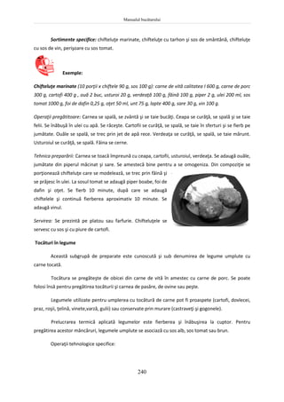 Manualul bucătarului
240
Sortimente specifice: chifteluţe marinate, chifteluţe cu tarhon şi sos de smântână, chifteluţe
cu sos de vin, perişoare cu sos tomat.
Exemple:
Chifteluţe marinate (10 porţii x chiftele 90 g, sos 100 g): carne de vită calitatea I 600 g, carne de porc
300 g, cartofi 400 g , ouă 2 buc, usturoi 20 g, verdeaţă 100 g, făină 100 g, piper 2 g, ulei 200 ml, sos
tomat 1000 g, foi de dafin 0,25 g, oţet 50 ml, unt 75 g, lapte 400 g, sare 30 g, vin 100 g.
Operaţii pregătitoare: Carnea se spală, se zvântă şi se taie bucăţi. Ceapa se curăţă, se spală şi se taie
felii. Se înăbuşă în ulei cu apă. Se răceşte. Cartofii se curăţă, se spală, se taie în sferturi şi se fierb pe
jumătate. Ouăle se spală, se trec prin jet de apă rece. Verdeaţa se curăţă, se spală, se taie mărunt.
Usturoiul se curăţă, se spală. Făina se cerne.
Tehnica preparării: Carnea se toacă împreună cu ceapa, cartofii, usturoiul, verdeaţa. Se adaugă ouăle,
jumătate din piperul măcinat şi sare. Se amestecă bine pentru a se omogeniza. Din compoziţie se
porţionează chifteluţe care se modelează, se trec prin făină şi
se prăjesc în ulei. La sosul tomat se adaugă piper boabe, foi de
dafin şi oţet. Se fierb 10 minute, după care se adaugă
chiftelele şi continuă fierberea aproximativ 10 minute. Se
adaugă vinul.
Servirea: Se prezintă pe platou sau farfurie. Chifteluţele se
servesc cu sos şi cu piure de cartofi.
Tocături în legume
Această subgrupă de preparate este cunoscută şi sub denumirea de legume umplute cu
carne tocată.
Tocătura se pregăteşte de obicei din carne de vită în amestec cu carne de porc. Se poate
folosi însă pentru pregătirea tocăturii şi carnea de pasăre, de ovine sau peşte.
Legumele utilizate pentru umplerea cu tocătură de carne pot fi proaspete (cartofi, dovlecei,
praz, roşii, ţelină, vinete,varză, gulii) sau conservate prin murare (castraveţi şi gogonele).
Prelucrarea termică aplicată legumelor este fierberea şi înăbuşirea la cuptor. Pentru
pregătirea acestor mâncăruri, legumele umplute se asociază cu sos alb, sos tomat sau brun.
Operaţii tehnologice specifice:
 