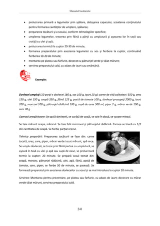 Manualul bucătarului
241
 prelucrarea primară a legumelor prin spălare, detaşarea capacului, scoaterea conţinutului
pentru formarea cavităţilor de umplere, spălarea;
 prepararea tocăturii şi a sosului, conform tehnologiilor specifice;
 umplerea legumelor, trecerea prin făină a părţii cu umplutură şi aşezarea lor în tavă sau
cratiţă cu ulei şi apă;
 prelucrarea termică la cuptor 20-30 de minute;
 formarea preparatului prin asocierea legumelor cu sos şi fierbere la cuptor, continuând
fierberea 10-20 de minute;
 montarea pe platou sau farfurie, decorat cu pătrunjel verde şi tăiat mărunt;
 servirea preparatului cald, cu adaos de iaurt sau smântână.
Exemple:
Dovlecei umpluţi (10 porţii x dovlecei 160 g, sos 100 g, iaurt 20 g): carne de vită calitatea I 550 g, orez
150 g, ulei 150 g, ceapă 350 g, făină 125 g, pastă de tomate 100 g, dovlecei proaspeţi 2000 g, iaurt
200 g, morcovi 100 g, pătrunjel rădăcină 100 g, supă de oase 500 ml, piper 2 g, mărar verde 100 g,
sare 30 g.
Operaţii pregătitoare: Se spală dovleceii, se curăţă de coajă, se taie în două, se scoate miezul.
Se taie mărunt ceapa, mărarul. Se taie felii morcovul şi pătrunjelul rădăcină. Carnea se toacă cu 1/2
din cantitatea de ceapă. Se fierbe parțial orezul.
Tehnica preparării: Prepararea tocăturii se face din: carne
tocată, orez, sare, piper, mărar verde tocat mărunt, apă rece.
Se umplu dovleceii, se trece prin făină partea cu umplutură, se
aşează în tavă cu ulei şi apă sau supă de oase, se prelucrează
termic la cuptor: 20 minute. Se prepară sosul tomat din:
ceapă, morcov, pătrunjel rădăcină, ulei, apă, făină, pastă de
tomate, sare, piper; se fierbe 30 de minute, se pasează. Se
formează preparatul prin asocierea dovleceilor cu sosul şi se mai introduce la cuptor 20 minute.
Servirea: Montarea pentru prezentare, pe platou sau farfurie, cu adaos de iaurt; decorare cu mărar
verde tăiat mărunt, servirea preparatului cald.
 