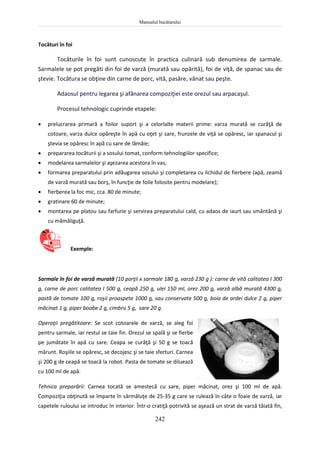 Manualul bucătarului
242
Tocături în foi
Tocăturile în foi sunt cunoscute în practica culinară sub denumirea de sarmale.
Sarmalele se pot pregăti din foi de varză (murată sau opărită), foi de viţă, de spanac sau de
ştevie. Tocătura se obţine din carne de porc, vită, pasăre, vânat sau peşte.
Adaosul pentru legarea şi afânarea compoziţiei este orezul sau arpacaşul.
Procesul tehnologic cuprinde etapele:
 prelucrarea primară a foilor suport şi a celorlalte materii prime: varza murată se curăţă de
cotoare, varza dulce opăreşte în apă cu oţet şi sare, frunzele de viţă se opăresc, iar spanacul şi
ştevia se opăresc în apă cu sare de lămâie;
 prepararea tocăturii şi a sosului tomat, conform tehnologiilor specifice;
 modelarea sarmalelor şi aşezarea acestora în vas;
 formarea preparatului prin adăugarea sosului şi completarea cu lichidul de fierbere (apă, zeamă
de varză murată sau borş, în funcţie de foile folosite pentru modelare);
 fierberea la foc mic, cca. 80 de minute;
 gratinare 60 de minute;
 montarea pe platou sau farfurie şi servirea preparatului cald, cu adaos de iaurt sau smântână şi
cu mămăliguţă.
Exemple:
Sarmale în foi de varză murată (10 porţii x sarmale 180 g, varză 230 g ): carne de vită calitatea I 300
g, carne de porc calitatea I 500 g, ceapă 250 g, ulei 150 ml, orez 200 g, varză albă murată 4300 g,
pastă de tomate 100 g, roşii proaspete 1000 g, sau conservate 500 g, boia de ardei dulce 2 g, piper
măcinat 1 g, piper boabe 2 g, cimbru 5 g, sare 20 g.
Operaţii pregătitoare: Se scot cotoarele de varză, se aleg foi
pentru sarmale, iar restul se taie fin. Orezul se spală şi se fierbe
pe jumătate în apă cu sare. Ceapa se curăţă şi 50 g se toacă
mărunt. Roşiile se opăresc, se decojesc şi se taie sferturi. Carnea
şi 200 g de ceapă se toacă la robot. Pasta de tomate se diluează
cu 100 ml de apă.
Tehnica preparării: Carnea tocată se amestecă cu sare, piper măcinat, orez şi 100 ml de apă.
Compoziţia obţinută se împarte în sărmăluţe de 25-35 g care se rulează în câte o foaie de varză, iar
capetele ruloului se introduc în interior. Într-o cratiţă potrivită se aşează un strat de varză tăiată fin,
 