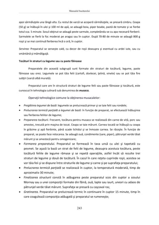 Manualul bucătarului
243
apoi sărmăluţele una lângă alta. Cu restul de varză se acoperă sărmăluţele, se presară cimbru. Ceapa
(50 g) se înăbuşă în ulei şi 100 ml de apă, se adaugă boia, piper boabe, pastă de tomate şi se fierbe
totul cca. 5 minute. Sosul obţinut se adaugă peste sarmale, completându-se cu apa necesară fierberii.
Sarmalele se fierb la foc moderat pe aragaz sau în cuptor. După 70-80 de minute se adaugă 800 g
roşii şi se mai continuă fierberea încă o oră, în cuptor.
Servirea: Preparatul se serveşte cald, cu decor de roşii deasupra şi eventual cu ardei iute, sau cu
smântână şi mămăliguţă.
Tocături în straturi cu legume sau cu paste făinoase
Preparatele din această subgrupă sunt formate din straturi de tocătură, legume, paste
făinoase sau orez. Legumele se pot tăia felii (cartofi, dovlecei, ţelină, vinete) sau se pot tăia fire
subţiri (varză albă murată).
Preparatul care are în structură straturi de legume felii sau paste făinoase şi tocătură, este
cunoscut în tehnologia culinară sub denumirea de musaca.
Operaţii tehnologice comune la obţinerea musacalelor:
 Pregătirea legumei de bază: legumele se prelucrează primar şi se taie felii sau rondele;
 Prelucrarea termică parţială a legumei de bază: în funcţie de preparat, se efectuează înăbuşirea
sau fierberea feliilor de legume;
 Prepararea tocăturii. Frecvent, tocătura pentru musaca se realizează din carne de vită, porc sau
amestec, trecută prin maşina de tocat. Ceapa se taie mărunt. Carnea tocată se înăbuşă cu ceapa
în grăsime şi apă fierbinte, până scade lichidul şi se înmoaie carnea. Se răceşte. În funcţie de
preparat, se poate face retocarea. Se adaugă ouă, condimente (sare, piper), pătrunjel verde tăiat
mărunt şi se amestecă pentru omogenizare;
 Formarea preparatului. Preparatul se formează în tava unsă cu ulei şi tapetată cu
pesmet. Se aşază la bază un strat de felii de legume, deasupra acestuia tocătura, peste
tocătură feliile de legume rămase şi se repetă operaţiile, astfel încât să rezulte trei
straturi de legume şi două de tocătură. În cazul în care reţeta cuprinde roşii, acestea se
vor tăia feii şi se dispune între straturile de legume şi carne şi pe suprafaţa preparatului;
 Prelucrarea termică parţială se realizează în cuptor, la temperatură moderată, timp de
aproximativ 30 minute;
 Finalizarea structurii constă în adăugarea peste preparatul scos din cuptor a sosului
Mornay sau a unei compoziţii formate din făină, ouă, lapte sau iaurt, uneori cu adaos de
pătrunjel verde tăiat mărunt. Suprafaţa se presară cu caşcaval ras;
 Gratinarea. Preparatul se prelucrează termic în continuare în cuptor 15 minute, timp în
care coagulează compoziţia adăugată şi preparatul se rumeneşte;
 