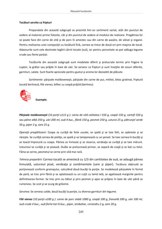 Manualul bucătarului
245
Tocături servite ca fripturi
Preparatele din această subgrupă se prezintă într-un sortiment variat, atât din punctul de
vedere al materiei prime folosite, cât şi din punctul de vedere al modului de realizare. Pregătirea lor
se poate face din carne de vită şi de porc în amestec sau din carne de pasăre, de vânat şi organe.
Pentru realizarea unei compoziţii cu tocătură fină, carnea se trece de două ori prin maşina de tocat.
Adaosurile sunt cele destinate legării cărnii tocate (oul), iar pentru porozitate se pot adăuga legume
crude sau fierte parţial.
Tocăturile din această subgrupă sunt modelate diferit şi prelucrate termic prin frigere la
cuptor, la grătar sau prăjite în baie de ulei. Se servesc ca fripturi şi sunt însoţite de sosuri diferite,
garnituri, salate. Sunt foarte apreciate pentru gustul şi aroma lor deosebit de plăcute.
Sortimente: pârjoale moldoveneşti, pârjoale din carne de pui, mititei, bitoc gratinat, friptură
tocată berlineză, filé vienez, biftec cu ceapă prăjită (berlinez).
Exemple:
Pârjoale moldoveneşti (10 porţii x115 g ): carne de vită calitatea I 550 g, ceapă 150 g, cartofi 550 g
sau pâine albă 250 g, ulei 200 ml, ouă 4 buc., făină 150 g, pesmet 250 g, usturoi 25 g, pătrunjel verde
50 g, piper 2 g, sare 25 g.
Operaţii pregătitoare: Ceapa se curăţă de foile uscate, se spală şi se taie felii, se opăreste şi se
răceşte. Se curăţă carnea de pieliţe, se spală şi se tamponează cu un şervet. Se taie carnea în bucăţi şi
se toacă împreună cu ceapa. Pâinea se înmoaie şi se stoarce, verdeaţa se curăţă şi se taie mărunt.
Usturoiul se curăţă şi se pisează. Ouăle se prelucrează primar, se separă de coajă şi se bat cu telul.
Făina se cerne, pesmetul se cerne prin sită mai rară.
Tehnica preparării: Carnea tocată se amestecă cu 1/3 din cantitatea de ouă, se adaugă pâinea
înmuiată, usturoiul pisat, verdeaţa şi condimentele (sare şi piper). Tocătura obţinută se
porţionează conform gramajului, calculând două bucăţi la porţie. Se modelează pârjoalele în formă
de pară, se trec prin făină şi se aplatizează cu un cuţit cu lamă lată, se egalizează marginile pentru
definitivarea formei. Se trec prin ou bătut şi prin pesmet şi apoi se prăjesc în baie de ulei până se
rumenesc. Se scot şi se scurg de grăsime.
Servirea: Se servesc calde, două bucăţi la porţie, cu diverse garnituri din legume.
Filé vienez (10 porţii x100 g ): carne de porc slabă 1000 g, ceapă 100 g, franzelă 200 g, ulei 100 ml,
ouă crude 4 buc., ouă fierte tari 6 buc., piper, ienibahar, coriandru 2 g, sare 20 g.
 