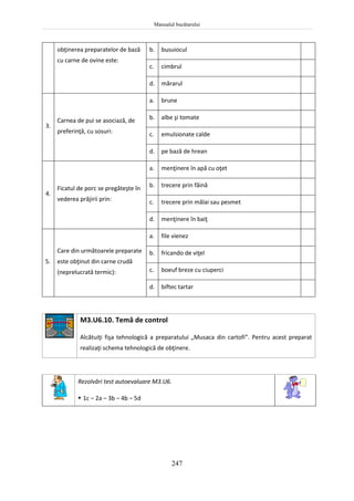 Manualul bucătarului
247
obţinerea preparatelor de bază
cu carne de ovine este:
b. busuiocul
c. cimbrul
d. mărarul
3.
Carnea de pui se asociază, de
preferinţă, cu sosuri:
a. brune
b. albe şi tomate
c. emulsionate calde
d. pe bază de hrean
4.
Ficatul de porc se pregăteşte în
vederea prăjirii prin:
a. menţinere în apă cu oţet
b. trecere prin făină
c. trecere prin mălai sau pesmet
d. menţinere în baiţ
5.
Care din următoarele preparate
este obţinut din carne crudă
(neprelucrată termic):
a. file vienez
b. fricando de viţel
c. boeuf breze cu ciuperci
d. biftec tartar
M3.U6.10. Temă de control
Alcătuiţi fişa tehnologică a preparatului „Musaca din cartofi”. Pentru acest preparat
realizaţi schema tehnologică de obţinere.
Rezolvări test autoevaluare M3.U6.
 1c – 2a – 3b – 4b – 5d
 