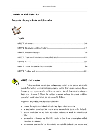 Manualul bucătarului
248
Unitatea de învăţare M3.U7.
Preparate din peşte şi alte vietăţi acvatice
Cuprins
M3.U7.1. Introducere ..............................................................................................................248
M3.U7.2. Obiectivele unităţii de învăţare................................................................................249
M3.U7.3. Preparate din peşte..................................................................................................249
M3.U7.4. Preparate din crustacee, moluşte, batracieni..........................................................256
M3.U7.5. Rezumat ...................................................................................................................259
M3.U7.6. Test de autoevaluare a cunoştinţelor......................................................................260
M3.U7.7. Temă de control.......................................................................................................261
M3.U7.1. Introducere
Peştele constituie una din cele mai valoroase materii prime pentru alimentaţia
publică, fiind utilizat pentru pregătirea unei game variate de preparate culinare. Carnea
de peşte are un ţesut muscular cu fibre scurte, are o durată de preparare redusă, se
digeră uşor şi poate fi folosită la multiple preparate culinare din grupa gustărilor,
antreurilor, preparatelor lichide sau a preparatelor de bază.
Preparatele din peşte au următoarele caracteristici:
 carnea de peşte prezintă calităti nutritive şi gustative deosebite;
 se asociază cu sosuri speciale pentru peşte, sau derivate ale sosurilor de bază;
 pentru realizarea lor se aplică tehnologii variate, cu grad de complexitate
diferit;
 preparatele pot ocupa loc diferit în meniu, în funcţie de tehnologia specifică
grupei de preparate;
 preparatele au gramajul porţiei mai mic, excepţie făcând cele care se pot servi
 
