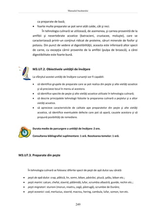 Manualul bucătarului
249
ca preparate de bază;
 foarte multe preparate se pot servi atât calde, cât şi reci.
În tehnologia culinară se utilizează, de asemenea, şi carnea provenită de la
amfibii şi nevertebrate acvatice (batracieni, crustacee, moluşte), care se
caracterizează printr-un conţinut ridicat de proteine, săruri minerale de fosfor şi
potasiu. Din punct de vedere al digestibilităţii, aceasta este inferioară altor specii
de carne, cu excepţia cărnii provenite de la amfibii (pulpa de broască), a cărei
digestibilitate este foarte bună.
M3.U7.2. Obiectivele unităţii de învăţare
La sfârşitul acestei unităţi de învăţare cursanţii vor fi capabili:
 să identifice grupele de preparate care se pot realiza din peşte şi alte vietăţi acvatice
şi să precizeze locul în meniu al acestora.
 să identifice speciile de peşte şi alte vietăţi acvatice utilizate în tehnologia culinară;
 să descrie principalele tehnologii folosite la prepararea culinară a peştelui şi a altor
vietăţi acvatice.
 să aprecieze caracteristicile de calitate ape preparatelor din peşte şi alte vietăţi
acvatice, să identifice eventualele defecte care pot să apară, cauzele acestora şi să
propună posibilităţi de remediere.
Durata medie de parcurgere a unităţii de învăţare: 2 ore.
Consultarea bibliografiei suplimentare: 1 oră. Rezolvarea temelor: 1 oră.
M3.U7.3. Preparate din peşte
În tehnologia culinară se folosesc diferite specii de peşti de apă dulce sau sărată:
 peşti de apă dulce: crap, plătică, lin, somn, biban, păstrăvi, ştiucă, şalău, biban etc.;
 peşti marini: calcan, chefal, stavrid, pălămidă, lufar, scrumbia albastră, guvide, rechin etc.;
 peşti migratori: sturioni (morun, nisetru, cegă, păstrugă), scrumbie de Dunăre;
 peşti oceanici: cod, merlucius, stavrid, macrou, hering, cambula, lufar, somon, ton etc.
 