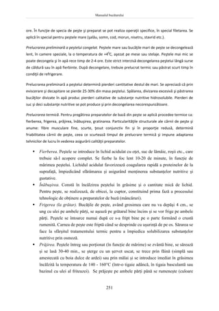 Manualul bucătarului
251
ore. În funcţie de specia de peşte şi preparat se pot realiza operaţii specifice, în special filetarea. Se
aplică în special pentru peştele mare (şalău, somn, cod, morun, nisetru, stavrid etc.).
Prelucrarea preliminară a peştelui congelat. Peştele mare sau bucăţile mari de peşte se decongelează
lent, în camere speciale, la o temperatura de +40
C, aşezat pe mese sau stelaje. Peştele mai mic se
poate decongela şi în apă rece timp de 2-4 ore. Este strict interzisă decongelarea peştelui lângă surse
de căldură sau în apă fierbinte. După decongelare, trebuie prelucrat termic sau păstrat scurt timp în
condiţii de refrigerare.
Prelucrarea preliminară a peştelui determină pierderi cantitative destul de mari. Se apreciază că prin
eviscerare şi decapitare se pierde 25-30% din masa peştelui. Spălarea, divizarea excesivă şi păstrarea
bucăţilor divizate în apă produc pierderi calitative de substanţe nutritive hidrosolubile. Pierderi de
suc şi deci substanţe nutritive se pot produce şi prin decongelarea necorespunzătoare.
Prelucrarea termică. Pentru pregătirea preparatelor de bază din peşte se aplică procedee termice ca:
fierberea, frigerea, prăjirea, înăbuşirea, gratinarea. Particularităţile structurale ale cărnii de peşte şi
anume: fibre musculare fine, scurte, ţesut conjunctiv fin şi în proporţie redusă, determină
friabilitatea cărnii de peşte, ceea ce scurtează timpul de prelucrare termică şi impune adaptarea
tehnicilor de lucru în vederea asigurării calităţii preparatelor.
 Fierberea. Peştele se introduce în lichid acidulat cu oţet, suc de lămâie, roşii etc., care
trebuie să-l acopere complet. Se fierbe la foc lent 10-20 de minute, în funcţie de
mărimea peştelui. Lichidul acidulat favorizează coagularea rapidă a proteinelor de la
suprafaţă, împiedicând sfărâmarea şi asigurând menţinerea substanţelor nutritive şi
gustative.
 Înăbuşirea. Constă în încălzirea peştelui în grăsime şi o cantitate mică de lichid.
Pentru peşte, se realizează, de obicei, la cuptor, constituind prima fază a procesului
tehnologic de obţinere a preparatelor de bază (mâncăruri).
 Frigerea (la grătar). Bucăţile de peşte, având grosimea care nu va depăşi 4 cm., se
ung cu ulei pe ambele părţi, se aşează pe grătarul bine încins şi se vor frige pe ambele
părţi. Peştele se întoarce numai după ce s-a fript bine pe o parte formând o crustă
rumenită. Carnea de peşte este friptă când se desprinde cu uşurinţă de pe os. Sărarea se
face la sfârşitul tratamentului termic pentru a împiedica solubilizarea substanţelor
nutritive prin osmoză.
 Prăjirea. Peştele întreg sau porţionat (în funcţie de mărime) se zvântă bine, se sărează
şi se lasă 30-40 min., se şterge cu un şervet uscat, se trece prin făină (simplă sau
amestecată cu boia dulce de ardei) sau prin mălai şi se introduce imediat în grăsimea
încălzită la temperatura de 140 - 160°C (într-o tigaie adâncă, în tigaia basculantă sau
bazinul cu ulei al friteuzei). Se prăjeşte pe ambele părţi până se rumeneşte (culoare
 