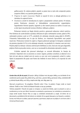 Manualul bucătarului
252
galben-aurie). În vederea prăjirii, peştele se poate trece şi prin alte compoziţii pentru
acoperire (făină, ou şi pesmet pentru pané).
 Frigerea la cuptor (coacerea). Peştele se aşează în tavă, se adaugă grăsimea şi se
introduce în cuptorul încins.
 Gratinarea constă în introducerea la cuptor a preparatelor culinare pentru 10 minute,
pentru finalizarea structurii şi îmbunătăţirea caracteristicilor organoleptice.
Ingredientele folosite (peştele, legumele şi alte materii prime) au suferit, în acest caz,
şi alte tipuri de prelucrări termice (fierbere, înăbuşire, prăjire).
Prelucrare termică, pe lângă efectele pozitive, generează reducerea valorii nutritive.
Prin fierberea de scurtă durată se produce difuzarea în apă a substanţelor azotate, până la 30%,
substanţele proteice scad cu 6-7%, pierderile de substanţe minerale ajung până la 40-60%.
Vitaminele hidrosolubile trec în apa de fierbere, iar vitaminele liposolubile sunt parţial
inactivate. Prelucrarea termică în cuptor şi frigerea păstrează aproape în întregime conţinutul
de proteine (pierderi 0,1%) şi de substanţe minerale, iar pierderile în vitamine sunt mai mici.
Peştele prăjit îşi măreşte valoarea calorică prin îmbibarea cu ulei, însă este mai greu digestibil,
prăjirea fiind un procedeu termic, care nu se recomandă în alimentaţia raţională a omului.
Celelalte operaţii din procesul tehnologic se execută diferenţiat, în funcţie de
sortiment. Important este ca asocierea cu sosuri, legume, produse cerealiere şi adaosuri să se
facă cât mai adecvat, ţinând cont de ocazia cu care este servit preparatul, având în vedere
faptul că preparatele din peşte sunt foarte des întâlnite la mese festive şi la expoziţii de artă
culinară.
Exemple:
Cordon bleu din file de peşte (10 porţii x 180 g): 20 fileuri mici de peşte 1400 g, suc de lămâie 25 ml,
condimente pentru peşte 40 g, făină 125 g, ouă 3 buc., pesmet 500 g, parmezan 150 g, smântână 200
g, brânză Gouda 300 g, unt 150 g, ceapă verde 50g, sare 30g, piper 2 g.
Operaţii pregătitoare: Se pregătesc fileurile (câte 2 buc. la porţie). Ceapa verde se toacă
mărunt. Ouăle se bat. Feliile de brânză Gouda se taie pe jumătate.
Tehnica preparării: Fileurile de peşte se stropesc cu zeamă de lămâie, apoi se presară cu sare şi
condimente şi se trec prin făină. Pesmetul se amestecă cu parmezanul, iar smântâna se amestecă cu
ceapa verde tocată. Fiecare fileu se unge cu smântână amestecată cu ceapă. 10 dintre ele se
decorează cu jumătăţi de felii de brânză, iar celelalte 10 se aşează deasupra şi se fixează cu scobitori.
Se dau mai întâi prin ou bătut, apoi prin pesmet şi parmezan, după care se prăjesc în unt încins câte 5
minute pe fiecare parte.
 