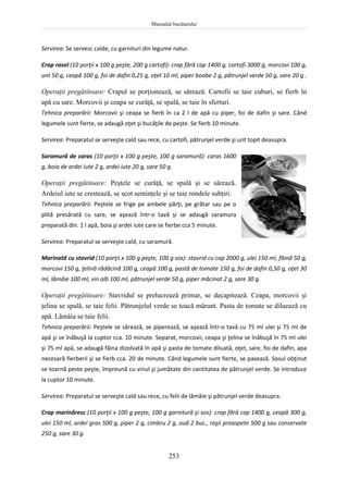 Manualul bucătarului
253
Servirea: Se servesc calde, cu garnituri din legume natur.
Crap rasol (10 porţii x 100 g peşte, 200 g cartofi): crap fără cap 1400 g, cartofi 3000 g, morcovi 100 g,
unt 50 g, ceapă 100 g, foi de dafin 0,25 g, oţet 10 ml, piper boabe 2 g, pătrunjel verde 50 g, sare 20 g .
Operaţii pregătitoare: Crapul se porţionează, se sărează. Cartofii se taie cuburi, se fierb în
apă cu sare. Morcovii şi ceapa se curăţă, se spală, se taie în sferturi.
Tehnica preparării: Morcovii şi ceapa se fierb în ca 2 l de apă cu piper, foi de dafin şi sare. Când
legumele sunt fierte, se adaugă oţet şi bucăţile de peşte. Se fierb 10 minute.
Servirea: Preparatul se serveşte cald sau rece, cu cartofi, pătrunjel verde şi unt topit deasupra.
Saramură de caras (10 porţii x 100 g peşte, 100 g saramură): caras 1600
g, boia de ardei iute 2 g, ardei iute 20 g, sare 50 g.
Operaţii pregătitoare: Peştele se curăţă, se spală şi se sărează.
Ardeiul iute se crestează, se scot seminţele şi se taie rondele subţiri.
Tehnica preparării: Peştele se frige pe ambele părţi, pe grătar sau pe o
plită presărată cu sare, se aşează într-o tavă şi se adaugă saramura
preparată din. 1 l apă, boia şi ardei iute care se fierbe cca 5 minute.
Servirea: Preparatul se serveşte cald, cu saramură.
Marinată cu stavrid (10 porţii x 100 g peşte, 100 g sos): stavrid cu cap 2000 g, ulei 150 ml, făină 50 g,
morcovi 150 g, ţelină rădăcină 100 g, ceapă 100 g, pastă de tomate 150 g, foi de dafin 0,50 g, oţet 30
ml, lămâie 100 ml, vin alb 100 ml, pătrunjel verde 50 g, piper măcinat 2 g, sare 30 g.
Operaţii pregătitoare: Stavridul se prelucrează primar, se decapitează. Ceapa, morcovii şi
ţelina se spală, se taie felii. Pătrunjelul verde se toacă mărunt. Pasta de tomate se diluează cu
apă. Lămâia se taie felii.
Tehnica preparării: Peştele se sărează, se piperează, se aşează într-o tavă cu 75 ml ulei şi 75 ml de
apă şi se înăbuşă la cuptor cca. 10 minute. Separat, morcovii, ceapa şi ţelina se înăbuşă în 75 ml ulei
şi 75 ml apă, se adaugă făina dizolvată în apă şi pasta de tomate diluată, oţet, sare, foi de dafin, apa
necesară fierberii şi se fierb cca. 20 de minute. Când legumele sunt fierte, se pasează. Sosul obţinut
se toarnă peste peşte, împreună cu vinul şi jumătate din cantitatea de pătrunjel verde. Se introduce
la cuptor 10 minute.
Servirea: Preparatul se serveşte cald sau rece, cu felii de lămâie şi pătrunjel verde deasupra.
Crap marinăresc (10 porţii x 100 g peşte, 100 g garnitură şi sos): crap fără cap 1400 g, ceapă 300 g,
ulei 150 ml, ardei gras 500 g, piper 2 g, cimbru 2 g, ouă 2 buc., roşii proaspete 500 g sau conservate
250 g, sare 30 g.
 