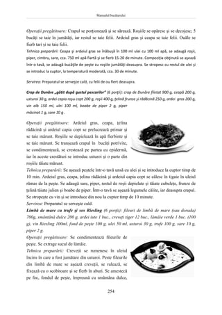 Manualul bucătarului
254
Operaţii pregătitoare: Crapul se porţionează şi se sărează. Roşiile se opăresc şi se decojesc; 5
bucăţi se taie în jumătăţi, iar restul se taie felii. Ardeiul gras şi ceapa se taie felii. Ouăle se
fierb tari şi se taie felii.
Tehnica preparării: Ceapa şi ardeiul gras se înăbuşă în 100 ml ulei cu 100 ml apă, se adaugă roşii,
piper, cimbru, sare, cca. 750 ml apă fiartă şi se fierb 15-20 de minute. Compoziţia obţinută se aşează
într-o tavă, se adaugă bucăţile de peşte cu roşiile jumătăţi deasupra. Se stropesc cu restul de ulei şi
se introduc la cuptor, la temperatură moderată, cca. 30 de minute.
Servirea: Preparatul se serveşte cald, cu felii de ou fiert deasupra.
Crap de Dunăre „gătit după gustul pescarilor” (6 porţii): crap de Dunăre filetat 900 g, ceapă 200 g,
usturoi 30 g, ardei capia roşu copt 200 g, roşii 400 g, ţelină frunze şi rădăcină 250 g, ardei gras 200 g,
vin alb 150 ml, ulei 100 ml, boabe de piper 2 g, piper
măcinat 1 g, sare 10 g .
Operaţii pregătitoare: Ardeiul gras, ceapa, ţelina
rădăcină şi ardeiul capia copt se prelucrează primar şi
se taie mărunt. Roşiile se depielează în apă fierbinte şi
se taie mărunt. Se tranşează crapul în bucăţi potrivite,
se condimentează, se crestează pe partea cu epidermă,
iar în aceste crestături se introduc usturoi şi o parte din
roşiile tăiate mărunt.
Tehnica preparării: Se aşează peştele într-o tavă unsă cu ulei şi se introduce la cuptor timp de
10 min. Ardeiul gras, ceapa, ţelina rădăcină şi ardeiul capia copt se călesc în tigaie în uleiul
rămas de la peşte. Se adaugă sare, piper, restul de roşii depielate şi tăiate cubuleţe, frunze de
ţelină tăiate julien şi boabe de piper. Într-o tavă se aşează legumele călite, iar deasupra crapul.
Se stropeşte cu vin şi se introduce din nou la cuptor timp de 10 minute.
Servirea: Preparatul se serveşte cald.
Limbă de mare cu trufe şi sos Riesling (6 porţii): fileuri de limbă de mare (sau dorada)
700g, smântână dulce 200 g, ardei iute 1 buc., creveţi tiger 12 buc., lămâie verde 1 buc. (100
g), vin Riesling 100ml, fond de peşte 100 g, ulei 50 ml, usturoi 30 g, trufe 100 g, sare 10 g,
piper 2 g.
Operaţii pregătitoare: Se condimentează fileurile de
peşte. Se extrage sucul de lămâie.
Tehnica preparării: Creveţii se rumenesc în uleiul
încins în care a fost jumătare din usturoi. Peste fileurile
din limbă de mare se aşează creveţii, se rulează, se
fixează cu o scobitoare şi se fierb în aburi. Se amestecă
pe foc, fondul de peşte, împreună cu smântâna dulce,
 