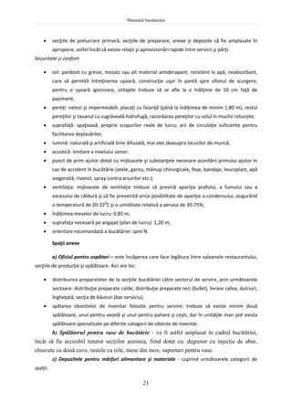 Manualul bucătarului
21
 secţiile de prelucrare primară, secţiile de preparare, anexe şi depozite să fie amplasate în
apropiere, astfel încât să existe relaţii şi aprovizionări rapide între servicii şi părţi.
Securitate şi confort:
 sol: pardosit cu gresie, mozaic sau alt material antiderapant, rezistent la apă, neabsorbant,
care să permită întreţinerea uşoară, construcţie uşor în pantă spre sifonul de scurgere;
pentru o uşoară igienizare, utilajele trebuie să se afle la o înălţime de 10 cm faţă de
paviment;
 pereţi: netezi şi impermeabili, placaţi cu faianţă (până la înălţimea de minim 1,80 m), restul
pereţilor şi tavanul cu zugrăveală hidrofugă, racordarea pereţilor cu solul în muchii rotunjite;
 suprafaţă: spaţioasă, proprie scopurilor reale de lucru; arii de circulaţie suficiente pentru
facilitarea deplasărilor;
 lumină: naturală şi artificială bine difuzată, mai ales deasupra locurilor de muncă;
 acustică: limitare a nivelului sonor;
 punct de prim ajutor dotat cu mijloacele şi substanţele necesare acordării primului ajutor în
caz de accident în bucătărie (atele, garou, mănuşi chirurgicale, feşe, bandaje, leucoplast, apă
oxigenată, rivanol, spray contra arsurilor etc.);
 ventilaţia: mijloacele de ventilaţie trebuie să prevină apariţia prafului, a fumului sau a
excesului de căldură şi să fie prevenită orice posibilitate de apariţie a condensului, asigurând
o temperatură de 20-220
C şi o umiditate relativă a aerului de 30-75%;
 înălţimea meselor de lucru: 0,85 m;
 suprafaţa necesară pe angajat (plan de lucru): 1,20 m;
 orientare recomandată a bucătăriei: spre N.
Spaţii anexe
a) Oficiul pentru ospătari – este încăperea care face legătura între saloanele restaurantului,
secţiile de producţie şi spălătoare. Aici are loc:
 distribuirea preparatelor de la secţiile bucătăriei către sectorul de servire, prin următoarele
sectoare: distribuţie preparate calde, distribuţie preparate reci (bufet), livrare cafea, dulciuri,
îngheţată, secţia de băuturi (bar serviciu);
 spălarea obiectelor de inventar folosite pentru servire; trebuie să existe minim două
spălătoare, unul pentru veselă şi unul pentru pahare şi ceşti, dar în unităţile mari pot exista
spălătoare specializate pe diferite categorii de obiecte de inventar.
b) Spălătorul pentru vase de bucătărie - va fi astfel amplasat în cadrul bucătăriei,
încât să fie accesibil tuturor secţiilor acesteia, fiind dotat cu: degresor cu injecţie de abur,
chiuvete cu două cuve, rastele cu role, mese din inox, suporturi pentru vase.
c) Depozitele pentru mărfuri alimentare şi materiale - cuprind următoarele categorii de
spaţii:
 