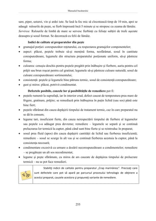 Manualul bucătarului
255
sare, piper, usturoi, vin şi ardei iute. Se lasă la foc mic să clocotească timp de 10 min, apoi se
adaugă rulourile de peşte, se fierb împreună încă 5 minute şi se stropesc cu zeama de lămâie.
Servirea: Rulourile de limbă de mare se servesc fierbinţi cu feliuţe subţiri de trufe aşezate
deasupra şi sosul format. Se decorează cu felii de lămâie.
Indici de calitate ai preparatelor din peşte
 gramajul porţiei: corespunzător reţetarului, cu respectarea gramajelor componentelor;
 aspect: plăcut, peştele trebuie să-şi menţină forma, nesfărâmat, sosul în cantitate
corespunzătoare, legumele din structura preparatului porţionate uniform, să-şi păstreze
forma;
 culoarea: cenuşiu deschis pentru peştele pregătit prin înăbuşire şi fierbere, auriu pentru cel
prăjit sau brun roşcat pentru cel gratinat; legumele să-şi păstreze culoare naturală; sosul de
culoare corespunzătoare sortimentului;
 consistenţă: peştele şi legumele bine pătruns termic, sosul de consistenţă corespunzătoare;
 gust şi miros: plăcut, potrivit condimentat.
Defectele posibile, cauzele lor şi posibilităţile de remediere pot fi:
 peştele rumenit la suprafaţă, iar în interior crud, defect cauzat de temperatura prea mare de
frigere, gratinare, prăjire; se remediază prin înăbuşirea în puţin lichid (sau sos) până este
bine fiert;
 peştele sfărâmat din cauza depăşirii timpului de tratament termic, caz în care preparatul nu
se dă în consum;
 legume tari, insuficient fierte, din cauza nerespectării timpului de fierbere al legumelor
sau peştele s-a adăugat prea devreme; remediere – legumele se separă şi se continuă
prelucrarea lor termică la cuptor, până când sunt bine fierte şi se reintroduc în preparat;
 sosul prea fluid (apos) din cauza depăşirii cantităţii de lichid sau fierberea insuficientă;
remediere – sosul se scurge în alt vas şi se continuă fierberea acestuia la cuptor, până la
consistenţa necesară;
 condimentare excesivă ca urmare a dozării necorespunzătoare a condimentelor; remediere
– se pregăteşte un alt sos necodimentat;
 legume şi peşte sfărâmate, cu miros de ars cauzate de depăşirea timpului de prelucrare
termică – nu se pot face remedieri.
Stabiliţi indicii de calitate pentru preparatul „Crap marinăresc”. Precizaţi care
sunt defectele care pot să apară pe parcursul procesului tehnologic de obţinere a
acestui preparat, cauzele acestora şi propuneţi variante de remediere.
 