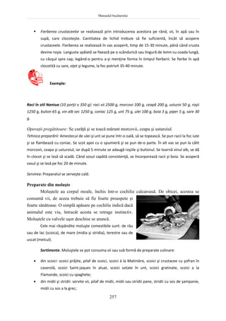 Manualul bucătarului
257
 Fierberea crustaceelor se realizează prin introducerea acestora pe rând, vii, în apă sau în
supă, care clocoteşte. Cantitatea de lichid trebuie să fie suficientă, încât să acopere
crustaceele. Fierberea se realizează în vas acoperit, timp de 15-30 minute, până când crusta
devine roşie. Langusta spălată se fixează pe o scândurică sau lingură de lemn cu coada lungă,
cu căuşul spre cap, legând-o pentru a-şi menţine forma în timpul fierberii. Se fierbe în apă
clocotită cu sare, oţet şi legume, la foc potrivit 35-40 minute.
Exemple:
Raci în stil Nantua (10 porţii x 350 g): raci vii 2500 g, morcovi 100 g, ceapă 200 g, usturoi 50 g, roşii
1250 g, bulion 65 g, vin alb sec 1250 g, coniac 125 g, unt 75 g, ulei 100 g, boia 3 g, piper 5 g, sare 30
g.
Operaţii pregătitoare: Se curăţă şi se toacă mărunt morcovii, ceapa şi usturoiul.
Tehnica preparării: Amestecul de ulei şi unt se pune într-o oală, să se topească. Se pun racii la foc iute
şi se flambează cu coniac. Se scot apoi cu o spumieră şi se pun de-o parte. În alt vas se pun la călit
morcovii, ceapa şi usturoiul, iar după 5 minute se adaugă roşiile şi bulionul. Se toarnă vinul alb, se dă
în clocot şi se lasă să scadă. Când sosul capătă consistenţă, se încorporează racii şi boia. Se acoperă
vasul şi se lasă pe foc 20 de minute.
Servirea: Preparatul se serveşte cald.
Preparate din moluşte
Moluştele au corpul moale, închis într-o cochilie calcaroasă. De obicei, acestea se
consumă vii, de aceea trebuie să fie foarte proaspete şi
foarte sănătoase. O simplă apăsare pe cochilie indică dacă
animalul este viu, întrucât acesta se retrage instinctiv.
Moluştele cu valvele uşor deschise se aruncă.
Cele mai răspândite moluşte comestibile sunt: de râu
sau de lac (scoica), de mare (midia şi stridia), terestre sau de
uscat (melcul).
Sortimente. Moluştele se pot consuma vii sau sub formă de preparate culinare:
 din scoici: scoici prăjite, pilaf de scoici, scoici à la Matinière, scoici şi crustacee cu şofran în
caserolă, scoici Saint-jaques în aluat, scoici sotate în unt, scoici gratinate, scoici a la
Flamande, scoici cu spaghete;
 din midii şi stridii: servite vii, pilaf de midii, midii sau stridii pane, stridii cu sos de şampanie,
midii cu sos a la grec;
 
