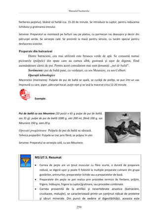 Manualul bucătarului
259
fierberea peştelui), lăsând să fiarbă cca. 15-20 de minute. Se introduce la cuptor, pentru reducerea
lichidului şi gratinarea orezului.
Servirea: Preparatul se montează pe farfurii sau pe platou, cu parmezan ras deasupra şi decor din
pătrunjel verde. Se serveşte cald. Se prezintă la masă pentru servire, cu tacâm special pentru
desfacerea scoicilor.
Preparate din batracieni
Dintre batracieni, cea mai utilizată este broasca verde de apă. Se consumă numai
picioarele (pulpele) din spate care au carnea albă, gustoasă şi uşor de digerat, fiind
asemănătoare cărnii de pui. Pentru acest considerent mai sunt denumiţi „pui de baltă”.
Sortimente: pui de baltă pane, cu verdeţuri, cu sos Meuniere, cu sos Colbert.
Operaţii tehnologice
Macerarea (marinarea). Pulpele de pui de baltă se spală, se curăţă de pieliţe, se pun într-un vas
împreună cu sare, piper, pătrunjel tocat, puţin oţet şi se lasă la macerat circa 12-20 minute.
Exemple:
Pui de baltă cu sos Meuniere (10 porţii x 65 g pulpe de pui de baltă,
sos 35 g): pulpe de pui de baltă 1000 g, ulei 200 ml, făină 100 g, sos
Meuniere 350 g, sare 20 g.
Operaţii pregătitoare: Pulpele de pui de baltă se sărează.
Tehnica preparării: Pulpele se trec prin făină, se prăjesc în ulei.
Servirea: Preparatul se serveşte cald, cu sos Meuniere.
M3.U7.5. Rezumat
 Carnea de peşte are un ţesut muscular cu fibre scurte, o durată de preparare
redusă, se digeră uşor şi poate fi folosită la multiple preparate culinare din grupa
gustărilor, antreurilor, preparatelor lichide sau a preparatelor de bază.
 Preparatele din peşte se pot realiza prin procedee termice de fierbere, prăjire,
frigere, înăbuşire, frigere la cuptor/gratinare, sau procedee combinate.
 Carnea provenită de la amfibii şi nevertebrate acvatice (batracieni,
crustacee, moluşte), se caracterizează printr-un conţinut ridicat de proteine
şi săruri minerale. Din punct de vedere al digestibilităţii, aceasta este
 