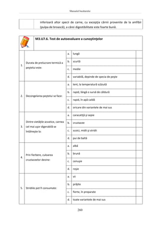 Manualul bucătarului
260
inferioară altor specii de carne, cu excepţia cărnii provenite de la amfibii
(pulpa de broască), a cărei digestibilitate este foarte bună.
M3.U7.6. Test de autoevaluare a cunoştinţelor
1.
Durata de prelucrare termică a
peştelui este:
a. lungă
b. scurtă
c. medie
d. variabilă, depinde de specia de peşte
2. Decongelarea peştelui se face:
a. lent, la temperatură scăzută
b. rapid, lângă o sursă de căldură
c. rapid, în apă caldă
d. oricare din variantele de mai sus
3.
Dintre vietăţile acvatice, carnea
cel mai uşor digerabilă se
întâlneşte la:
a. caracatiţă şi sepie
b. crustacee
c. scoici, midii şi stridii
d. pui de baltă
4.
Prin fierbere, culoarea
crustaceelor devine:
a. albă
b. brună
c. cenuşie
d. roşie
5. Stridiile pot fi consumate:
a. vii
b. prăjite
c. fierte, în preparate
d. toate variantele de mai sus
 