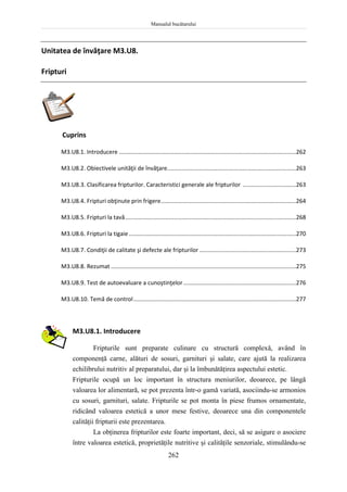 Manualul bucătarului
262
Unitatea de învăţare M3.U8.
Fripturi
Cuprins
M3.U8.1. Introducere ..............................................................................................................262
M3.U8.2. Obiectivele unităţii de învăţare................................................................................263
M3.U8.3. Clasificarea fripturilor. Caracteristici generale ale fripturilor .................................263
M3.U8.4. Fripturi obţinute prin frigere....................................................................................264
M3.U8.5. Fripturi la tavă..........................................................................................................268
M3.U8.6. Fripturi la tigaie........................................................................................................270
M3.U8.7. Condiţii de calitate şi defecte ale fripturilor ............................................................273
M3.U8.8. Rezumat ...................................................................................................................275
M3.U8.9. Test de autoevaluare a cunoştinţelor......................................................................276
M3.U8.10. Temă de control.....................................................................................................277
M3.U8.1. Introducere
Fripturile sunt preparate culinare cu structură complexă, având în
componenţă carne, alături de sosuri, garnituri şi salate, care ajută la realizarea
echilibrului nutritiv al preparatului, dar şi la îmbunătăţirea aspectului estetic.
Fripturile ocupă un loc important în structura meniurilor, deoarece, pe lângă
valoarea lor alimentară, se pot prezenta într-o gamă variată, asociindu-se armonios
cu sosuri, garnituri, salate. Fripturile se pot monta în piese frumos ornamentate,
ridicând valoarea estetică a unor mese festive, deoarece una din componentele
calităţii fripturii este prezentarea.
La obţinerea fripturilor este foarte important, deci, să se asigure o asociere
între valoarea estetică, proprietăţile nutritive şi calităţile senzoriale, stimulându-se
 