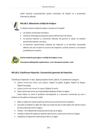 Manualul bucătarului
263
astfel interesul consumatorilor pentru sortimente de fripturi cu o prezentare
frumoasă şi plăcută.
M3.U8.2. Obiectivele unităţii de învăţare
La sfârşitul acestei unităţi de învăţare cursanţii vor fi capabili:
 să clasifice sortimentele de fripturi;
 să descrie tehnologia de preparare pentru diferite tipuri de fripturi;
 să asocieze fripturile cu sortimente adecvate de garnituri şi salate, să realizeze
prezentarea estetică a acestora;
 să aprecieze caracteristicile calitative ale fripturilor şi să identifice eventualele
defecte care pot să apară în procesul de preparare, cauzele acestora şi să propună
posibilităţi de remediere.
Durata medie de parcurgere a unităţii de învăţare: 2 ore.
Consultarea bibliografiei suplimentare: 1 oră. Rezolvarea temelor: 1oră.
M3.U8.3. Clasificarea fripturilor. Caracteristici generale ale fripturilor.
Clasificarea fripturilor se face, după procedeul termic aplicat, în următoarele categorii:
 fripturi prelucrate termic prin frigere: fripturi la grătar, frigărui, fripturi la frigare,
fripturi la proţap;
 fripturi prelucrate termic la cuptor (fripturi la tavă);
 fripturi prelucrate termic prin sotare/prăjire/înăbuşire (fripturi la tigaie).
Unele fripturi au intrat în bucătăria internaţională cu o denumire consacrată, pe care o
întâlnim şi în bucătăria românească. Astfel:
 biftec se obţine din cap de muşchi de vită (crud sau prelucrat termic la grătar);
 tournedo şi medalion se obţin din mijloc de muşchi de vită, iar file mignon din vârf de muşchi
de vită, prelucrate termic la tigaie;
 ramstec - din vrăbioară de vită prelucrată la tavă sau la tigaie;
 escalop se obţine din pulpă sau spată de viţel sau porc, prelucrate la tavă sau la tigaie;
 medalionul se obţine din cotlet de porc fără os, la tigaie.
 