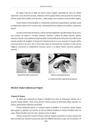 Manualul bucătarului
264
De regulă, fripturile se obţin din cărnuri tinere, fragede, specialităţi de carne de calitate
superioară: carne de bovine (muşchi, vrăbioară, antricot, pulpă, fleică); carne de porcine (muşchiuleţ,
antricot, spată, fleică, pulpă); carne de ovine – cotlet, pulpă; carne de pasăre; carne de vânat; organe.
Carnea trebuie să fie proaspătă, cu următoarele caracteristici organoleptice: suprafaţa uscată
şi nelipicioasă, culoare de la roz pal la roşu, consistenţă fermă şi elastică, miros plăcut, caracteristic
speciei.
La toate sortimentele de fripturi se aplică operaţii pregătitoare specifice fiecărui tip de carne,
care constau, de regulă în: tranşare, dezosare, fasonare, curăţare de pieliţe (parare), spălare,
zvântare în şervet curat, porţionare după necesităţi. Carnea astfel prelucrată primar mai suferă şi alte
operaţii specifice de pregătire, în funcţie de tratamentul termic la care urmează a fi supusă. Astfel,
carnea de vânat şi de ovine, dar şi carnea altor specii se marinează prin menţinere în baiţ, pentru
frăgezire, aromatizare şi îndepărtarea mirosului, pentru a se obţine fripturi suculente, gustoase,
aromate.
Muşchi de vită în crustă aurie Cotlet şi muşchiuleţ de porc
în crustă crocantă cu garnitură de legume
M3.U8.4. Fripturi obţinute prin frigere
Fripturi la frigare
Se obţin prin expunerea pe frigare a bucăţilor de carne de dimensiuni diferite sau a
pieselor întregi (păsări, vânat, miel, purcel). Pentru aceasta se utilizează utilaje specifice ca:
rotisor, aparat pentru Shaorma sau Kebab.
Carnea prelucrată primar şi eventual supusă fezandării, se pregăteşte pentru frigere
prin ungere cu grăsime sau învelire în felii de slănină (bardare) şi sărarea bucăţilor mari de
carne. Pentru bucăţile mici de carne, sărarea se face la sfârşit.
Tehnica preparării constă în fixarea cărnii pe frigarea rotisorului şi rotirea acesteia (în
plan orizontal sau vertical) în jurul unei surse de căldură (electrică, cu gaz sau foc deschis). În
 