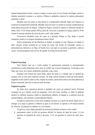 Manualul bucătarului
265
timpul tratamentului termic, carnea se unge cu sucul scurs în tava fixată sub frigare, pentru a
rămâne suculentă şi pentru a se realiza o filtrare a radiaţiilor calorice în vederea pătrunderii
uniforme a cărnii.
Bucăţile mari de carne se frig iniţial la o temperatură ridicată, după care frigerea se
continuă la temperatură moderată. Bucăţile mici de carne se menţin la aceeaşi temperatură pe
toată durata procesului de frigere. Timpul de frigere varoază în raport cu mărimea bucăţii de
carne, între 15-20 minute pentru 500 g carne de vită (care se prepară în sânge), până la 30 de
minute la aceeaşi cantitate de carne de porc, miel, viţel, pasăre.
Porţionarea bucăţilor mari de carne şi a pieselor întregi se face după o uşoară
temperare, pentru a se asigura menţinerea formei cărnii.
Pentru preparatele de tip Shaorma şi Kebab, în aparate la care frigarea se roteşte în
plan vertical, având montată pe ea bucăţi de carne sub formă de piramidă, carnea se
porţionează pe măsură ce se frige, în bucăţi mici, care apoi se asociază cu garnituri, salate şi
sosuri. Aceste preparate sunt servite, de regulă, în unităţi de tip fast-food.
Fripturi la proţap
Sunt fripturi care au o veche tradiţie în gastronomia naţională şi internaţională,
constituind şi astăzi delectarea unor mese la serbări sau excursii câmpeneşti. La proţap se pot
frige: pui, miei, iezi, iepuri, potârnichi, prepeliţe, crap, somn.
Proţapul este format din două braţe suport de lemn şi o ţepuşă care se sprijină pe
acestea, care se trece prin mijlocul carcasei. Se frige carnea rotindu-se încet pe toate părţile,
ungându-se din când în când cu ulei, mujdei de usturoi, până când carnea este bine pătrunsă şi
frumos rumenită. Servirea se face pe taler de lemn.
Fripturi la grătar
Se obţin prin expunerea directă a bucăţilor de carne pe grătarul încins. Prezintă
avantajul că au o durată scurtă de preparare. Cele mai bune rezultate se obţin la grătarul
încălzit cu cărbuni, deoarece odată cu transmiterea căldurii, se degajă şi o cantitate mică de
acid pirolignos, care conferă o aromă plăcută fripturii.
Pregătirea grătarului se face prin curăţarea acestuia cu o perie de sârmă, după care se
încinge şi se unge cu grăsime. Grătarul cu gaze şi cel electric se aprind cu 20 minute înainte
de folosire, iar grătarul cu cărbuni cu 2 ore înainte.
Pregătirea cărnii după operaţiile de prelucrare primară comune se face astfel:
 porţionarea cărnii în felii de grosime diferită, în funcţie de tipul de carne: 1-4 cm
grosime la muşchiul de vacă şi de porc; 1-1,5 cm grosime la carnea de viţel, porc,
miel;
 