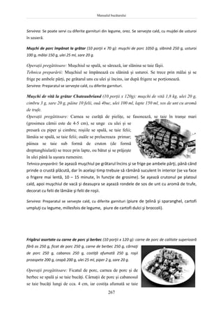 Manualul bucătarului
267
Servirea: Se poate servi cu diferite garnituri din legume, orez. Se serveşte cald, cu mujdei de usturoi
în sosieră.
Muşchi de porc împănat la grătar (10 porţii x 70 g): muşchi de porc 1050 g, slănină 250 g, usturoi
100 g, mălai 150 g, ulei 25 ml, sare 20 g.
Operaţii pregătitoare: Muşchiul se spală, se sărează, iar slănina se taie fâşii.
Tehnica preparării: Muşchiul se împănează cu slănină şi usturoi. Se trece prin mălai şi se
frige pe ambele părţi, pe grătarul uns cu ulei şi încins, iar după frigere se porţionează.
Servirea: Preparatul se serveşte cald, cu diferite garnituri.
Muşchi de vită la grătar Chateaubriand (10 porţii x 120g): muşchi de vită 1,8 kg, ulei 20 g,
cimbru 3 g, sare 20 g, pâine 10 felii, ouă 4buc, ulei 100 ml, lapte 150 ml, sos de unt cu aromă
de trufe.
Operaţii pregătitoare: Carnea se curăţă de pieliţe, se fasonează, se taie în tranşe mari
(grosimea cărnii este de 4-5 cm), se unge cu ulei şi se
presară cu piper şi cimbru; roşiile se spală, se taie felii;
lămâia se spală, se taie felii; ouăle se prelucreaza primar;
pâinea se taie sub formă de cruton (de formă
dreptunghiulară) se trece prin lapte, ou bătut şi se prăjeşte
în ulei până la uşoara rumenire.
Tehnica preparării: Se aşează muşchiul pe grătarul încins şi se frige pe ambele părţi, până când
prinde o crustă plăcută, dar în acelaşi timp trebuie să rămână suculent în interior (se va face
o frigere mai lentă, 10 – 15 minute, în funcție de grosime). Se aşează crutonul pe platoul
cald, apoi muşchiul de vacă şi deasupra se aşează rondele de sos de unt cu aromă de trufe,
decorat cu felii de lămâie şi felii de roşii.
Servirea: Preparatul se serveşte cald, cu diferite garnituri (piure de ţelină şi sparanghel, cartofi
umpluţi cu legume, millesfois de legume, piure de cartofi dulci şi broccoli).
Frigărui asortate cu carne de porc şi berbec (10 porţii x 120 g): carne de porc de calitate superioară
fără os 250 g, ficat de porc 250 g, carne de berbec 250 g, cârnaţi
de porc 250 g, cabanos 250 g, costiţă afumată 250 g, roşii
proaspete 200 g, ceapă 200 g, ulei 25 ml, piper 2 g, sare 20 g.
Operaţii pregătitoare: Ficatul de porc, carnea de porc şi de
berbec se spală şi se taie bucăţi. Cârnaţii de porc şi cabanosul
se taie bucăţi lungi de cca. 4 cm, iar costiţa afumată se taie
 