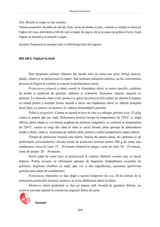 Manualul bucătarului
268
felii. Roşiile şi ceapa se taie rondele.
Tehnica preparării: Bucăţile de cârnaţi, ficat, carne de berbec şi porc, cabanos şi costiţă se înşiră pe
frigărui din inox, alternând cu felii de roşii şi ceapă. Se ung cu ulei şi se expun pe grătarul încins. După
frigere, se sărează şi se presară cu piper.
Servirea: Preparatul se serveşte cald, cu diferite garnituri din legume.
M3.U8.5. Fripturi la tavă
Sunt preparate culinare obţinute din bucăţi mari de carne sau piese întregi (purcel,
păsări, vânat) ce se prelucrează în cuptor. Sub acţiunea radiaţiilor calorice, au loc concomitent
procese de frigere la exterior şi coacere în profunzimea cărnii.
Prelucrarea primară a cărnii constă în fezandarea cărnii cu miros specific; curăţirea
de pieliţe şi surplusul de grăsime; spălarea şi zvântarea; fasonarea, sărarea; ungerea cu
grăsime. La cărnurile slabe (vită, pasăre) se aplică învelirea în felii subţiri de slănină şi legarea
cu sfoară pentru a menţine forma iniţială a cărnii sau împănarea cărnii cu slănină poaspătă
tăiată fâşii, cu usturoi, cu morcov, în vederea îmbunătăţirii gustului.
Tehnica preparării. Carnea se aşează în tava în care s-a adăugat grăsime (cca. 25 g/kg
carne) şi puţină apă sau supă. Prelucrarea termică începe la temperatura de 250C şi, după
albirea cărnii (după ce s-a format pojghiţa de proteine coagulate), se continuă la temperatura
de 220C; carnea se unge din când în când cu sucul format, până aproape de pătrunderea
totală a cărnii, când se rumeneşte pe ambele părţi, pentru a conferi preparatului aspect plăcut.
Timpul de prelucrare termică este diferit, funcţie de natura cărnii, de cantitatea şi de
preferinţele consumatorilor. Durata medie de prelucrare termică pentru 500 g de carne este
următoarea: carne de vacă: 15 – 20 minute (friptură în sânge), carne de viţel: 30 – 35 minute;
carne de pasăre: 20 – 30 minute.
Sucul cedat de carne (jiu) se prelucrează în vederea obţinerii sosului care va însoţi
friptura. Pentru aceasta, se efectuează operaţia de degresare (îndepărtarea excesului de
grăsime), deglasare (fierbere cu supă, apă, vin şi alte ingrediente), asezonare (potrivirea
gustului prin adaus de condimente).
Porţionarea fripturilor se face după o uşoară temperare (la cca. 20 de minute de la
terminarea prelucrării termice), pentru a se evita sfărâmarea cărnii la tăiere.
Montarea cărnii porţionate se face pe platou cald, însoţită de garnituri diferite, iar
sosul se serveşte separat în sosieră sau napează feliile de carne.
Exemple:
 