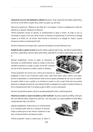 Manualul bucătarului
269
Friptură din carne de vită împănată cu slănină (10 porţii x 75 g): muşchi de vită 1100 g, slănină 50 g,
ulei 50 ml, vin alb 100 ml, muştar 50 g, cimbru 1 g, piper 2 g, sare 30 g.
Operaţii pregătitoare: Slănina se taie fâşii de 3 cm lungime. Carnea se împănează cu fâşii de
slănină şi se sărează. Muştarul se diluează
Tehnica preparării: Carnea se sărează, se condimentează cu piper şi cimbru. Se unge cu ulei, se
rumeneşte la cuptor, la foc iute, 20 de minute, se răceşte şi se porţionează. În jiul format se adaugă
muştar şi se fierbe cca. 10 minute. Sosul format se strecoară şi se adaugă vin. După o uşoară
temperare, friptura se porţionează în felii.
Servirea: Preparatul se serveşte cald, cu garnituri din legume sau paste făinoase şi sos.
Ruladă de viţel cu spanac la tavă (10 porţii x 200 g): pulpă de viţel 2,5 kg , ulei 100 ml, spanac 800 g,
ouă 8 buc, ceapă 200 g, morcovi 100 g, ţelină 100 g, supă 200 ml, vin 100 ml, piper boabe 1 g, sare 30
g.
Operaţii pregătitoare: Carnea se spală, se dezosează, se
fasonează, se condimentează. Ceapa se curăţă, se taie julien.
Celelalte zarzavaturi se curăţă, se spală, se taie felii. Jumătate
din ouă se fierb, spanacul se curăţă, se spală, se opăreşte .
Tehnica preparării: Din carnea care a rămas de la fasonare se
pregăteşte o farsă în care introducem ouăle crude, ouăle fierte tăiate cuburi, spanac, sare, piper.
Carnea se aplatizează, se condimentează. Peste carne se aşează compoziţia de mai sus şi se rulează .
Se aşează rulada în tava cu grătar şi se introduce la cuptor cu ulei şi supă. Când este pe jumatate
pătrunsă, se adaugă zarzavaturile, spre sfârşitul tratării se adaugă vinul şi piperul. Cuptorul trebuie să
fie la o temperatură de 160 C la început şi apoi la 180C, ca să se rumenească.
Servirea: Se prezintă pe platou cald şi se serveşte porţionată în felii, cu diferite garnituri.
Piept de pui umplut cu ciuperci de pădure şi ardei multicolor (6 porţii): piept de pui 900 g, ardei gras
(de culori diferite) 100 g, ceapă 50 g, ouă 6 buc., sare 10 g, piper 1 g, ciuperci (gălbiori şi hribi) 400 g,
costiţă afumată 150 g, ulei 100 ml.
Operaţii pregătitoare: Pieptul de pui se condimentează
şi se crestează astfel încât să se realizeze un buzunar.
Ceapa şi ardeiul gras se taie mărunt. Ciupercile se taie
lame. Costiţa afumată se taie batoane subţiri.
Tehnica preparării: Ceapa şi ardeiul gras se călesc în
 