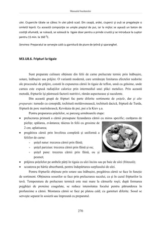 Manualul bucătarului
270
ulei. Ciupercile tăiate se călesc în ulei până scad. Din ceapă, ardei, ciuperci şi ouă se pregateşte o
omletă lejeră. Cu această compoziţie se umple pieptul de pui, iar la mijloc se aşează un baton de
costiţă afumată, se rulează, se sotează la tigaie doar pentru a prinde crustă şi se introduce la cuptor
pentru 15 min. la 160 0
C.
Servirea: Preparatul se serveşte cald cu garnitură de piure de ţelină şi sparanghel.
M3.U8.6. Fripturi la tigaie
Sunt preparate culinare obţinute din felii de carne prelucrate termic prin înăbuşire,
sotare, înăbuşire sau prăjire. O variantă modernă, care urmăreşte limitarea efectelor nedorite
ale procesului de prăjire, constă în expunerea cărnii în tigaie de teflon, unsă cu grăsime, unde
carnea este expusă radiaţiilor calorice prin intermediul unei plăci metalice. Prin această
metodă, fripturile îşi păstrează factorii nutritivi, rămân aspectuoase şi suculente.
Din această grupă de fripturi fac parte diferite sortimente de şniţele, dar şi alte
preparate: turnedo cu conopidă, tochitură moldovenească, tochitură dacică, friptură de Turda,
friptură de porc marinărească, Kevskaia de pui, pui a la Kiev ş.a.
Pentru prepararea şniţelelor, se parcurg următoarele etape:
 prelucrarea primară a cărnii presupune fezandarea cărnii cu miros specific; curăţarea de
pieliţe; spălarea, zvântarea; tăierea în felii cu grosime de
2 cm; aplatisarea;
 pregătirea cărnii prin învelirea completă şi uniformă a
feliilor de carne:
- şniţel natur: trecerea cărnii prin făină;
- şniţel parizian: trecerea cărnii prin făină şi ou;
- şniţel pane: trecerea cărnii prin făină, ou şi
pesmet;
 prăjirea şniţelelor pe ambele părţi în tigaia cu ulei încins sau pe baie de ulei (friteuză);
 scoaterea pe hârtie absorbantă, pentru îndepărtarea surplusului de ulei.
Pentru fripturile obţinute prin sotare sau înăbuşire, pregătirea cărnii se face în funcţie
de sortiment. Obţinerea sosurilor se face prin prelucrarea sucului, ca şi în cazul fripturilor la
tavă. Temperatura de prelucrare termică este mai mare la cărnurile roşii; după formarea
pojghiţei de proteine coagulate, se reduce intensitatea focului pentru pătrunderea în
profunzime a cărnii. Montarea cărnii se face pe platou cald, cu garnituri diferite. Sosul se
serveşte separat în sosieră sau împreună cu preparatul.
 