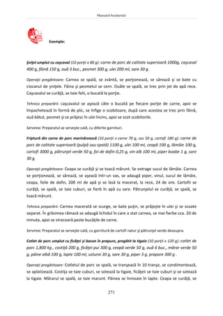 Manualul bucătarului
271
Exemple:
Şniţel umplut cu caşcaval (10 porţii x 80 g): carne de porc de calitate superioară 1000g, caşcaval
400 g, făină 150 g, ouă 3 buc., pesmet 300 g, ulei 200 ml, sare 30 g.
Operaţii pregătitoare: Carnea se spală, se zvântă, se porţionează, se sărează şi se bate cu
ciocanul de şniţele. Făina şi pesmetul se cern. Ouăle se spală, se trec prin jet de apă rece.
Caşcavalul se curăţă, se taie felii, o bucată la porţie.
Tehnica preparării: caşcavalul se aşează câte o bucată pe fiecare porţie de carne, apoi se
împachetează în formă de plic, se înfige o scobitoare, după care acestea se trec prin făină,
ouă bătut, pesmet şi se prăjesc în ulei încins, apoi se scot scobitorile.
Servirea: Preparatul se serveşte cald, cu diferite garnituri.
Friptură din carne de porc marinărească (10 porţii x carne 70 g, sos 50 g, cartofi 180 g): carne de
porc de calitate superioară (pulpă sau spată) 1100 g, ulei 100 ml, ceapă 100 g, lămâie 100 g,
cartofi 3000 g, pătrunjel verde 50 g, foi de dafin 0,25 g, vin alb 100 ml, piper boabe 1 g, sare
30 g.
Operaţii pregătitoare: Ceapa se curăţă şi se toacă mărunt. Se extrage sucul de lămâie. Carnea
se porţionează, se sărează, se aşează într-un vas, se adaugă piper, vinul, sucul de lămâie,
ceapa, foile de dafin, 200 ml de apă şi se lasă la macerat, la rece, 24 de ore. Cartofii se
curăţă, se spală, se taie cuburi, se fierb în apă cu sare. Pătrunjelul se curăţă, se spală, se
toacă mărunt.
Tehnica preparării: Carnea macerată se scurge, se bate puţin, se prăjeşte în ulei şi se scoate
separat. În grăsimea rămasă se adaugă lichidul în care a stat carnea, se mai fierbe cca. 20 de
minute, apoi se strecoară peste bucăţile de carne.
Servirea: Preparatul se serveşte cald, cu garnitură de cartofi natur şi pătrunjel verde deasupra.
Cotlet de porc umplut cu ficăţei şi bacon în prapure, pregătit la tigaie (10 porţii x 120 g): cotlet de
porc 1,800 kg , costiţă 200 g, ficăţei pui 300 g, ceapă verde 50 g, ouă 6 buc., mărar verde 50
g, pâine albă 100 g, lapte 100 ml, usturoi 30 g, sare 30 g, piper 3 g, prapore 300 g .
Operaţii pregătitoare: Cotletul de porc se spală, se tranşează în 10 tranşe, se condimentează,
se aplatizează. Costiţa se taie cuburi, se sotează la tigaie, ficăţeii se taie cuburi şi se sotează
la tigaie. Mărarul se spală, se taie marunt. Pâinea se înmoaie în lapte. Ceapa se curăţă, se
 