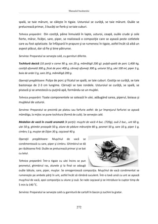 Manualul bucătarului
272
spală, se taie mărunt, se căleşte în tigaie. Usturoiul se curăţă, se taie mărunt. Ouăle se
prelucrează primar, 3 bucăţi se fierb şi se taie cuburi.
Tehnica preparării: Din costiţă, pâine înmuiată în lapte, usturoi, ceapă, ouăle crude şi cele
fierte, mărar, ficăţei, sare, piper, se realizează o compoziţie care se aşează peste cotletele
care au fost aplatizate. Se înfăşoară în prapure şi se rumenesc în tigaie, astfel încât să aibă un
aspect plăcut, dar să fie şi bine pătrunse.
Servirea: Preparatul se serveşte cald, cu garnituri diferite.
Tochitură dacică (10 porţii x carne 90 g, sos 20 g, mămăligă 200 g): pulpă-spată de porc 1,400 kg,
costiţă afumată 300 g, ficat de porc 400 g, cârnaţi afumaţi 300 g, usturoi 50 g, ulei 100 ml, piper 3 g,
boia de ardei 3 g, sare 20 g, mămăligă 200 g.
Operaţii pregătitoare: Pulpa de porc şi ficatul se spală, se taie cuburi. Costiţa se curăţă, se taie
bastonaşe de 2-3 cm lungime. Cârnaţii se taie rondele. Usturoiul se curăţă, se spală, se
pisează şi se amestecă cu puţină apă, formându-se un mujdei.
Tehnica preparării: Toate componentele se sotează în ulei, adăugând sarea, piperul, boiaua şi
mujdeiul de usturoi.
Servirea: Preparatul se prezintă pe platou sau farfurie astfel: de jur împrejurul farfuriei se aşează
mămăliga, la mijloc se pune tochitura (formă de cuib). Se serveşte cald.
Medalion de vacă în crustă aromată (4 porţii): muşchi de vacă 4 buc. (720g), ouă 2 buc., unt 60 g,
ulei 50 g, ghimbir proaspăt 50 g, alune de pădure mărunţite 80 g, pesmet 50 g, sare 10 g, piper 1 g,
cimbru 1 g, muştar de Dijon 30 g, caşcaval 40 g.
Operaţii pregătitoare: Muşchiul de vacă se
condimentează cu sare, piper şi cimbru. Ghimbirul se dă
pe răzătoarea fină. Ouăle se prelucrează primar şi se bat
cu telul.
Tehnica preparării: Într-o tigaie cu ulei încins se pun
pesmetul, ghimbirul ras, alunele şi la final se adaugă
ouăle bătute, sare, piper, muştar. Se omogenizează compoziţia. Muşchiul de vacă condimentat se
rumeneşte pe ambele părţi în unt, astfel încât să rămână suculent. Într-o tavă unsă cu unt se aşează
muşchiul de vacă, apoi compoziţia cu alune şi ouă. Se rade caşcaval şi se introduce la cuptor timp de
5 min la 140 o
C.
Servirea: Preparatul se servește cald cu garnitură de cartofi în bacon şi zuchini la gratar.
 