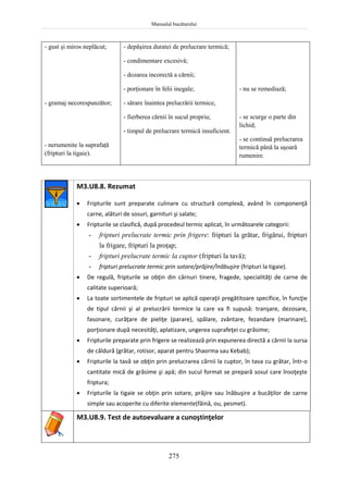 Manualul bucătarului
275
- gust şi miros neplăcut;
- gramaj necorespunzător;
- nerumenite la suprafaţă
(fripturi la tigaie).
- depăşirea duratei de prelucrare termică;
- condimentare excesivă;
- dozarea incorectă a cărnii;
- porţionare în felii inegale;
- sărare înaintea prelucrării termice,
- fierberea cărnii în sucul propriu;
- timpul de prelucrare termică insuficient.
- nu se remediază;
- se scurge o parte din
lichid;
- se continuă prelucrarea
termică până la uşoară
rumenire.
M3.U8.8. Rezumat
 Fripturile sunt preparate culinare cu structură complexă, având în componenţă
carne, alături de sosuri, garnituri şi salate;
 Fripturile se clasifică, după procedeul termic aplicat, în următoarele categorii:
- fripturi prelucrate termic prin frigere: fripturi la grătar, frigărui, fripturi
la frigare, fripturi la proţap;
- fripturi prelucrate termic la cuptor (fripturi la tavă);
- fripturi prelucrate termic prin sotare/prăjire/înăbuşire (fripturi la tigaie).
 De regulă, fripturile se obţin din cărnuri tinere, fragede, specialităţi de carne de
calitate superioară;
 La toate sortimentele de fripturi se aplică operaţii pregătitoare specifice, în funcţie
de tipul cărnii şi al prelucrării termice la care va fi supusă: tranşare, dezosare,
fasonare, curăţare de pieliţe (parare), spălare, zvântare, fezandare (marinare),
porţionare după necesităţi, aplatizare, ungerea suprafeţei cu grăsime;
 Fripturile preparate prin frigere se realizează prin expunerea directă a cărnii la sursa
de căldură (grătar, rotisor, aparat pentru Shaorma sau Kebab);
 Fripturile la tavă se obţin prin prelucrarea cărnii la cuptor, în tava cu grătar, într-o
cantitate mică de grăsime şi apă; din sucul format se prepară sosul care însoţeşte
friptura;
 Fripturile la tigaie se obţin prin sotare, prăjire sau înăbuşire a bucăţilor de carne
simple sau acoperite cu diferite elemente(făină, ou, pesmet).
M3.U8.9. Test de autoevaluare a cunoştinţelor
 