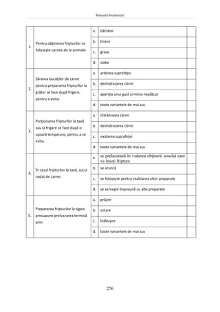 Manualul bucătarului
276
1.
Pentru obţinerea fripturilor se
foloseşte carnea de la animale
a. bătrâne
b. tinere
c. grase
d. slabe
2.
Sărarea bucăţilor de carne
pentru prepararea fripturilor la
grătar se face după frigere,
pentru a evita:
a. arderea suprafeţei
b. deshidratarea cărnii
c. apariţia unui gust şi miros neplăcut
d. toate variantele de mai sus
3.
Porţionarea fripturilor la tavă
sau la frigare se face după o
uşoară temperare, pentru a se
evita:
a. sfărâmarea cărnii
b. deshidratarea cărnii
c. oxidarea suprafeţei
d. toate variantele de mai sus
4.
În cazul fripturilor la tavă, sucul
cedat de carne:
a. se prelucrează în vederea obţinerii sosului care
va însoţi friptura
b. se aruncă
c. se foloseşte pentru realizarea altor preparate
d. se serveşte împreună cu alte preparate
5.
Prepararea fripturilor la tigaie
presupune prelucrarea termică
prin:
a. prăjire
b. sotare
c. înăbuşire
d. toate variantele de mai sus
 