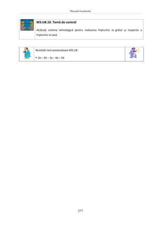 Manualul bucătarului
277
M3.U8.10. Temă de control
Alcătuiţi schema tehnologică pentru realizarea fripturilor la grătar şi respectiv a
fripturilor la tavă.
Rezolvări test autoevaluare M3.U8.
 1b – 2b – 3a – 4a – 5d
 