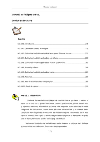 Manualul bucătarului
278
Unitatea de învăţare M3.U9.
Dulciuri de bucătărie
Cuprins
M3.U9.1. Introducere ..............................................................................................................278
M3.U9.2. Obiectivele unităţii de învăţare................................................................................279
M3.U9.3. Dulciuri de bucătărie pe bază de lapte, paste făinoase şi crupe..............................279
M3.U9.4. Dulciuri de bucătărie pe bază de ouă şi lapte..........................................................281
M3.U9.5. Dulciuri de bucătărie pe bază de aluaturi şi compoziţii...........................................283
M3.U9.6. Budinci şi sufleuri.....................................................................................................286
M3.U9.7. Dulciuri de bucătărie pe bază de fructe...................................................................287
M3.U9.8. Rezumat ...................................................................................................................289
M3.U9.9. Test de autoevaluare a cunoştinţelor......................................................................289
M3.U9.10. Temă de control.....................................................................................................290
M3.U9.1. Introducere
Dulciurile de bucătărie sunt preparate culinare care se pot servi ca desert la
dejun sau la cină, sau ca gustare între mese. Datorită gustului dulce, plăcut, pe care îl au
şi aspectului deosebit, dulciurile de bucătărie sunt preparate foarte solicitate de toate
categoriile de consumatori, unele dintre ele fiind recomandate şi în diferite diete.
Conţinutul mare în glucide al dulciurilor de bucătărie impune consumarea lor în mod
raţional, cunoscut fiind faptul că excesul de glucide din organism se transformă în lipide,
care se depun, favorizând apariţia obezităţii şi a diabetului.
Sortimentul dulciurilor de bucătărie este variat. Acestea se obţin pe bază de lapte
şi paste, crupe, ouă, brânzeturi, fructe sau compoziţii diverse.
 