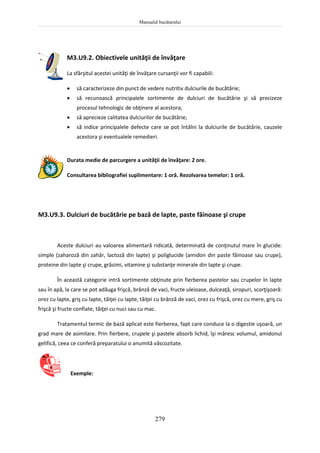 Manualul bucătarului
279
M3.U9.2. Obiectivele unităţii de învăţare
La sfârşitul acestei unităţi de învăţare cursanţii vor fi capabili:
 să caracterizeze din punct de vedere nutritiv dulciurile de bucătărie;
 să recunoască principalele sortimente de dulciuri de bucătărie şi să precizeze
procesul tehnologic de obţinere al acestora;
 să aprecieze calitatea dulciurilor de bucătărie;
 să indice principalele defecte care se pot întâlni la dulciurile de bucătărie, cauzele
acestora şi eventualele remedieri.
Durata medie de parcurgere a unităţii de învăţare: 2 ore.
Consultarea bibliografiei suplimentare: 1 oră. Rezolvarea temelor: 1 oră.
M3.U9.3. Dulciuri de bucătărie pe bază de lapte, paste făinoase şi crupe
Aceste dulciuri au valoarea alimentară ridicată, determinată de conţinutul mare în glucide:
simple (zaharoză din zahăr, lactoză din lapte) şi poliglucide (amidon din paste făinoase sau crupe),
proteine din lapte şi crupe, grăsimi, vitamine şi substanţe minerale din lapte şi crupe.
În această categorie intră sortimente obţinute prin fierberea pastelor sau crupelor în lapte
sau în apă, la care se pot adăuga frişcă, brânză de vaci, fructe uleioase, dulceaţă, siropuri, scorţişoară:
orez cu lapte, griş cu lapte, tăiţei cu lapte, tăiţei cu brânză de vaci, orez cu frişcă, orez cu mere, griş cu
frişcă şi fructe confiate, tăiţei cu nuci sau cu mac.
Tratamentul termic de bază aplicat este fierberea, fapt care conduce la o digestie uşoară, un
grad mare de asimilare. Prin fierbere, crupele şi pastele absorb lichid, îşi măresc volumul, amidonul
gelifică, ceea ce conferă preparatului o anumită vâscozitate.
Exemple:
 